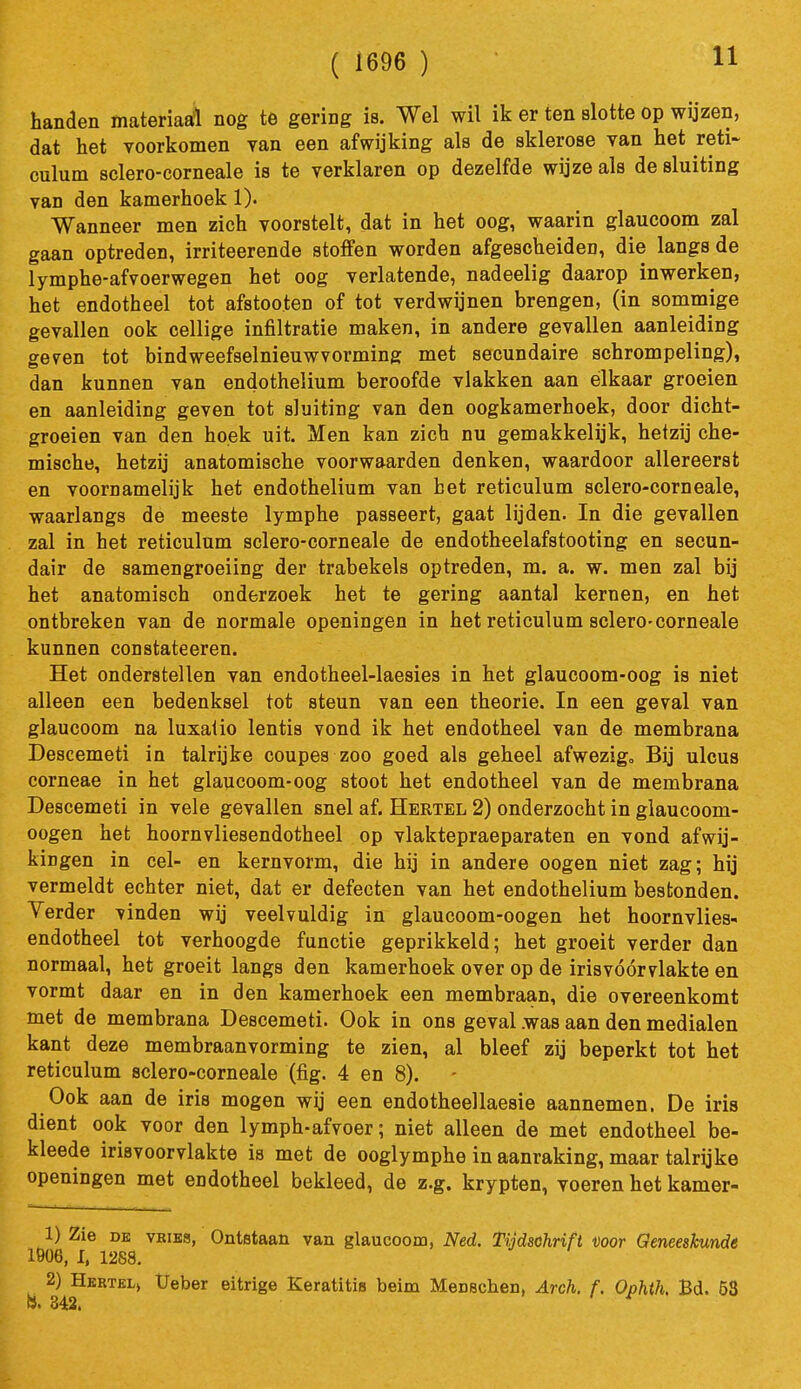 ( 1696 ) handen materiaafl nog te gering is. Wel wil ik er ten slotte op wijzen, dat het voorkomen yan een afwijking als de sklerose van het reti- culum sclero-corneale is te verklaren op dezelfde wijze als de sluiting van den kamerhoek 1). Wanneer men zich voorstelt, dat in het oog, waarin glaucoom zal gaan optreden, irriteerende stoffen worden afgescheiden, die langs de lymphe-afvoerwegen het oog verlatende, nadeelig daarop inwerken, het endotheel tot afstooten of tot verdwijnen brengen, (in sommige gevallen ook cellige infiltratie maken, in andere gevallen aanleiding geven tot bindweefselnieuwvorming met secundaire schrompeling), dan kunnen van endothelium beroofde vlakken aan elkaar groeien en aanleiding geven tot sluiting van den oogkamerhoek, door dicht- groeien van den hoek uit. Men kan zich nu gemakkelijk, hetzij che- mische, hetzij anatomische voorwaarden denken, waardoor allereerst en voornamelijk het endothelium van bet reticulum sclero-corneale, waarlangs de meeste lymphe passeert, gaat lijden. In die gevallen zal in het reticulum sclero-corneale de endotheelafstooting en secun- dair de samengroeiing der trabekels optreden, m. a. w. men zal bij het anatomisch onderzoek het te gering aantal kernen, en het ontbreken van de normale openingen in het reticulum sclero-corneale kunnen constateeren. Het onderstellen van endotheel-laesies in het glaucoom-oog is niet alleen een bedenksel tot steun van een theorie. In een geval van glaucoom na luxalio lentis vond ik het endotheel van de membrana Descemeti in talrijke coupes zoo goed als geheel afwezig. Bij ulcus corneae in het glaucoom-oog stoot het endotheel van de membrana Descemeti in vele gevallen snel af. Hertel 2) onderzocht in glaucoom- oogen het hoornvliesendotheel op vlaktepraeparaten en vond afvvij- kingen in cel- en kernvorm, die hij in andere oogen niet zag; hij vermeldt echter niet, dat er defecten van het endothelium bestonden. Verder vinden wij veelvuldig in glaucoom-oogen het hoornvlies- endotheel tot verhoogde functie geprikkeld; het groeit verder dan normaal, het groeit langs den kamerhoek over op de irisvóórvlakte en vormt daar en in den kamerhoek een membraan, die overeenkomt met de membrana Descemeti. Ook in ons geval .was aan den medialen kant deze membraanvorming te zien, al bleef zij beperkt tot het reticulum sclero-corneale (fig. 4 en 8). Ook aan de iris mogen wij een endotheellaesie aannemen. De iris dient ook voor den 1 ymph-afvoer; niet alleen de met endotheel be- kleede irisvoorvlakte is met de ooglymphe in aanraking, maar talrijke openingen met endotheel bekleed, de z.g. krypton, voeren het kamer- 1) Zie DE vBiBS, Ontstaan van glaucoom, Ned, Tijdschrift voor Geneeskunde 1906, 1, 1288. 2) Hkrtelj Ueber eitrige Keratitin beim Menschen, Arch. f. Ophtk Bd. 53 S. 342,