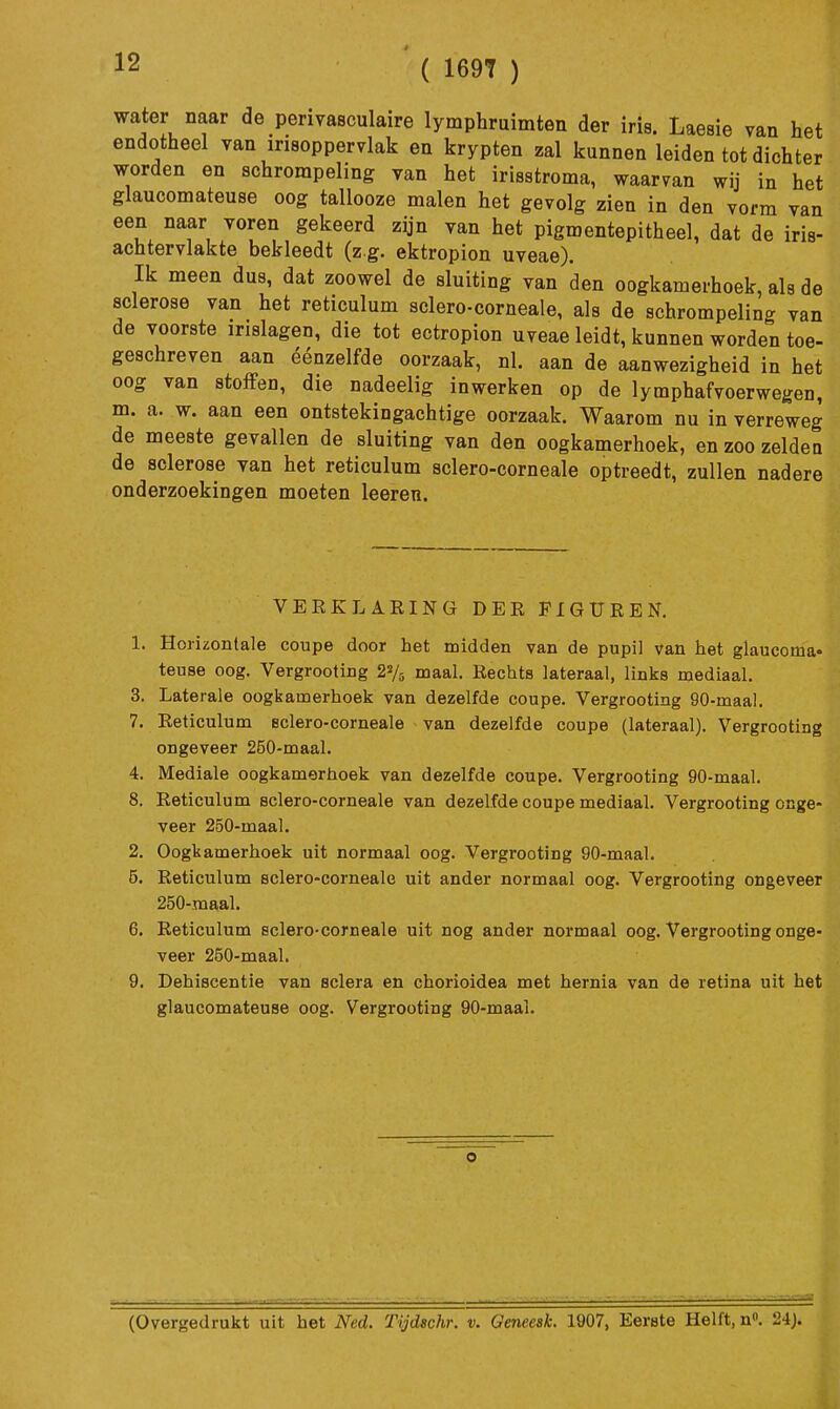 ( 1697 ) water naar de perivasculaire lymphruimten der iris. Laesie van het endotheel van irisoppervlak en krypten zal kunnen leiden tot dichter v?-orden en schrorapeling van het irisstroma, waarvan wij in het glaucomateuse oog tallooze malen het gevolg zien in den vorm van een naar voren gekeerd zijn van het pigmentepitheel, dat de iris- achtervlakte bekleedt (z g. ektropion uveae). Ik meen dus, dat zoowel de sluiting van den oogkamerhoek, als de sclerose van het reticulum selero-corneale, als de schrompeling van de voorste inslagen, die tot ectropion uveae leidt, kunnen worden toe- geschreven aan éénzelfde oorzaak, nl. aan de aanwezigheid in het oog van stoffen, die nadeelig inwerken op de lymphafvoorwegen, m. a. w. aan een ontstekingachtige oorzaak. Waarom nu in verreweg de meeste gevallen de sluiting van den oogkamerhoek, en zoo zelden de sclerose van het reticulum sclero-corneale optreedt, zullen nadere onderzoekingen moeten leeren. VERKLARING DER FIGUREN. 1. Horizontale coupe door het midden van de pupil van het glaucoma» teuse oog. Vergrooting 22/5 maal. Rechts lateraal, links mediaal. 3. Laterale oogkamerhoek van dezelfde coupe. Vergrooting 90-maal. 7. Reticulum eclero-corneale van dezelfde coupe (lateraal). Vergrooting ongeveer 250-maal. 4. Mediale oogkamerhoek van dezelfde coupe. Vergrooting 90-maal. 8. Reticulum sclero-corneale van dezelfde coupe mediaal. Vergrooting onge- veer 250-maal. 2. Oogkamerhoek uit normaal oog. Vergrooting 90-maal. 5. Reticulum sclero-corneale uit ander normaal oog. Vergrooting ongeveer 250-maal. 6. Reticulum sclero-corneale uit nog ander normaal oog. Vergrooting onge- veer 250-maal. 9. Dehiscentie van sclera en chorioidea met hernia van de retina uit het glaucomateuse oog. Vergrooting 90-maal. (Overgedrukt uit het Ned. Tijdschr. v. Geneest 1907, Eerste Helft, n. 24J.