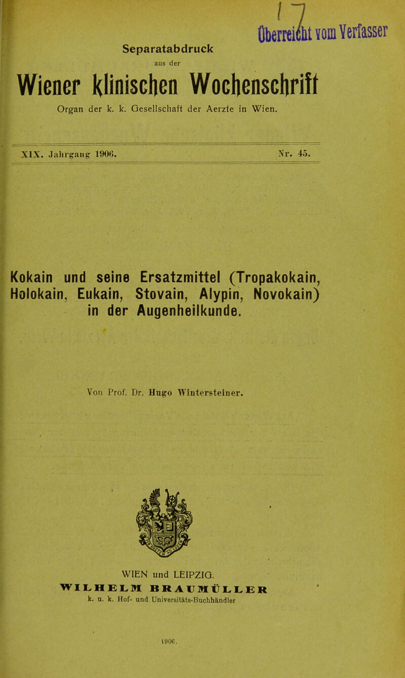 n OberreiclitYflm Verfasser Separatabdruck aus der Wieoer Klinischen Woclienschrift Organ der k. k. Gesellschaft der Aerzte in Wien. XIX. Jahrgaiigr 190<). Nr. 45. Kokain und seine Ersatzmittel (Tropakokaln^ Holokain, Eukain, Stovain, Alypin, Novokain) in der Augenheilkunde. Von Prof. Dr. Hugo Wintersteiner. WIEN und LEIPZIG. WILHELM BRAUMÜLLER k. n. k. Hof- und Universitäts-Buchhändler 190C.