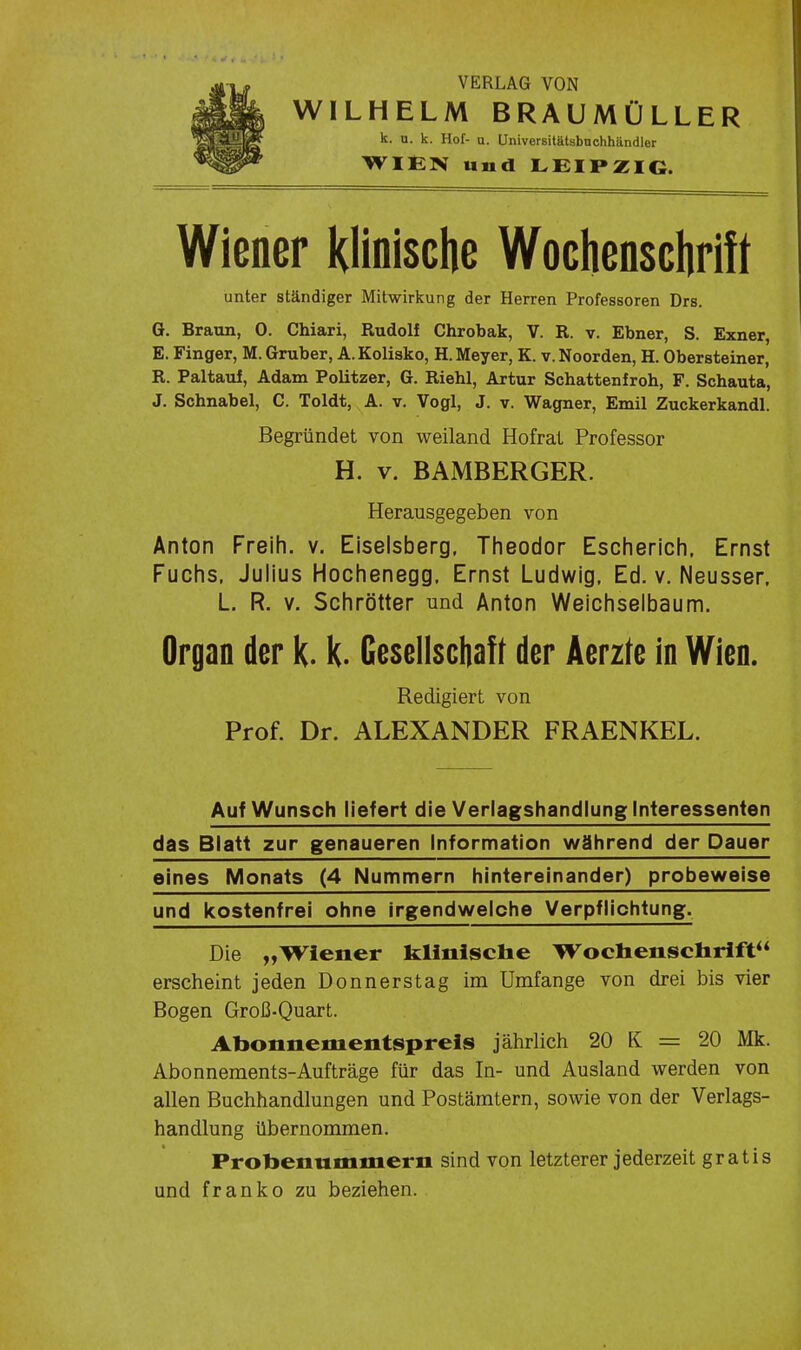 VERLAG VON WILHELM BRAUMÜLLER k. o. k. Hof- u. Universitätsbnchhändlor WIt:N und LEIPZIG. Wiener Klinische Wocliensciirift unter ständiger Mitwirkung der Herren Professoren Drs. G. Braun, 0. Chiari, Rudolf Chrobak, V. R. v. Ebner, S. Exner, E. Finger, M. Gruber, A. Kolisko, H. Meyer, K. v. Noorden, H. Obersteiner, R. Paltaul, Adam Politzer, G. Riehl, Artur Schattenfroh, F. Schauta, J. Schnabel, C. Toldt, A. v. Vogl, J. v. Wagner, Emil Zuckerkandl. Begründet von weiland Hofrat Professor H. V. BAMBERGER. Herausgegeben von Anton Freih. v. Eiseisberg. Theodor Escherich, Ernst Fuchs. Julius Hochenegg. Ernst Ludwig. Ed. v. Neusser. L. R. V. Schrötter und Anton Weichselbaum. Organ der k. k. Gesellscbaft der Aerzte in Wien. Redigiert von Prof. Dr. ALEXANDER FRAENKEL. Auf Wunsch liefert die Veriagshandlung Interessenten das Blatt zur genaueren Information während der Dauer eines Monats (4 Nummern hintereinander) probeweise und kostenfrei ohne irgendwelche Verpflichtung. Die „Wiener klinische Wocliensciirift erscheint jeden Donnerstag im Umfange von drei bis vier Bogen Groß-Quart. Abonnementspreis jährlich 20 K = 20 Mk. Abonnements-Aufträge für das In- und Ausland werden von allen Buchhandlungen und Postämtern, sowie von der Verlags- handlung übernommen. Probenummern sind von letzterer jederzeit gratis und franko zu beziehen.