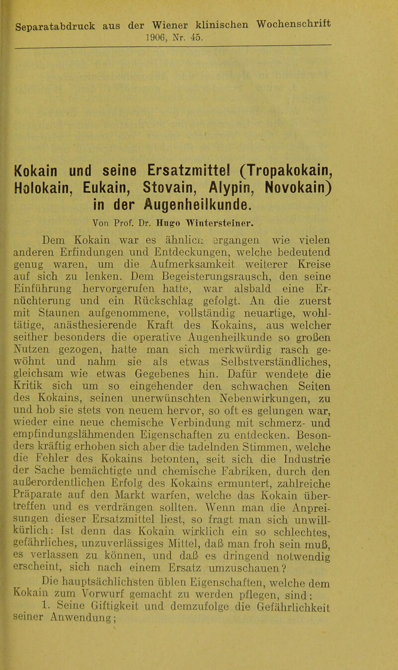 Separatabdruck aus der Wiener klinischen Wochenschrift 1906, Nr. ib. Kokain und seine Ersatzmittel (Tropal<okain, Holokain, Eukain^ Stovain, Alypin, Novokain) in der Augenheilkunde. Von Prof. Dr. Hugo Wiutersteiner. Dem Kokain war es ähnlici; ergangen wie vielen anderen Erfindungen und Entdeckungen, welche bedeutend genug waren, um die Aufmerksamkeit weiterer Kreise auf sich zu lenken. Dem Begeisterungsrausch, den seine Einführung hervorgerufen hatte, war alsbald eine Er- nüchterung und ein Rückschlag gefolgt. An die zuerst mit Staunen aufgenommene, vollständig neuartige, wohl- tätige, anästhesierende Kraft des Kokains, aus welcher seither besonders die operative Augenheilkunde so großen Nutzen gezogen, hatte man sich merkwürdig rasch ge- wöhnt und nahm sie als etwas Selbstverständliches, gleichsam wie etwas Gegebenes hin. Dafür wendete die Kritik sich um so eingehender den schwachen Seiten des Kokains, seinen unerwünschten Nebenwirkungen, zu und hob sie stets von neuem hervor, so oft es gelungen war, wieder eine neue chemische Verbindung mit schmerz- und empfindungslähmenden Eigenschaften zu entdecken. Beson- ders kräftig erhoben sich aber die tadelnden Stimmen, Avelche die Fehler des Kokains betonten, seit sich die Industrie der Sache bemächtigte und chemische Fabriken, durch den außerordentlichen Erfolg des Kokains ermuntert, zahlreiche Präparate auf den Markt warfen, welche das Kokain über- treffen und es verdrängen sollten. Wenn man die Anprei- sungen dieser Ersatzmittel liest, so fragt man sich unwill- kürlich: Ist denn das Kokain wirklich ein so schlechtes, gefährliches, unzuverlässiges Mittel, daß man froh sein muß, '■3 verlassen zu können, und daß' es dringend notwendig erscheint, sich nach einem Ersatz umzuschauen? Die hauptsächlichsten üblen Eigenschaften, welche dem Kokain zum Vorwurf gemacht zu werden pflegen, sind: 1. Seine Giftigkeit und demzufolge die Gefährlichkeit seiner Anwendung;