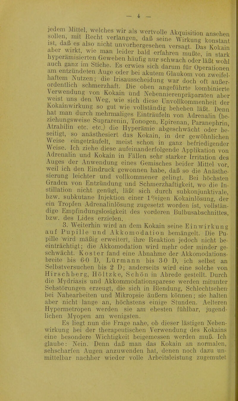 iollen mif ^hZl'f^'''' Akquisition ansehen bollen mit Recht verlangen, daß seine Wirkung konstant ist, daß, es also mcht unvorhergesehen versagt Das Kol ah aber wirkt, wie man leider bald erfahren mußte in sSk hyperamisierten Geweben häufig nur schwach oder läßt wohl auch ganz im Stiche. Es erwies sich darum für Operationen am entzündeten Auge oder bei akutem Glaukom von zweife?- haftem Nutzen; die Irisausscheidung war doch oft außer- ordentlich schmerzhaft. Die oben angeführte kombinierte Verwendung von Kokain und Nebennierenpräparaten aber weist uns den Weg, wie sich diese Unvollkommenheit der Kokainwirkung so gut wie vollständig beheben läßt Denn hat man durch mehrmaliges Einträufeln von Adrenalin (be- ziehungsweise Suprarenin, Tonogen, Epirenan, Päranephrin Atrabilin etc. ete.) die Hyperämie abgeschwächt oder be- seitigt, so anästhesiert das Kokain, in der gewöhnlichen Weise eingeträufelt, meist schon in ganz befriedigender Weise. Ich ziehe diese aufeinanderfolgende AppHkation von Adrenalin und Kokain in Fällen sehr starker Irritation des Auges der Anwendung eines Gemisches beider Mittel vor weil ich den Eindruck gewonnen habe, daß so die Anästhe- sierung leichter und vollkommener gelingt. Bei höchsten Graden von Entzündung und Schmerzhaftigkeit, wo die In- stillation nicht genügt, läßt sich durch subkonjunktivale, bzw. subkutane Injektion einer lo/oigen Kokainlösung, der ein Tropfen Adrenalinlösung zugesetzt M^orden ist, vollstän- dige Empfindungslosigkeit des vorderen Bulbusabschnittes, bzw. des Lides erzielen. 3. Weiterhin wird an dem Kokain seine Einwirkung auf Pupille und Akkomodation bemängelt. Die Pü- pille wird mäßig erweitert, ihre Reaktion jedoch nicht be- einträchtigt; die Akkomodation wird mehr oder minder ge- schwächt. Koster fand eine Abnahme der Akkomodations- breite bis 6-0 D, Lürmann bis 3-0 D, ich selbst an Selbstversuchen bis 2 D ; anderseits wird eine solche von Hirsch borg, Höltzke, Schön in Abrede gestellt. Durch die Mydriasis und Akkommodationsparese werden mitunter Sehstörungen erzeugt, die sich in Blendung, Schlechtsehen- bei Nahearbeiten und Mikropisie äußern können; sie halten aber nicht lange an, höchstens einige Stunden. Aelteren Hypermetropen werden sie am ehesten fühlbar, jugend- lichen Myopen am wenigsten. Es liegt nun die Frage nahe, ob dieser lästigen Neben- wirkung bei der therapeutischen Venvendung des Kokains eine besondere Wichtigkeit beigemessen werden muß. Ich glaube: Nein. Denn daß man das Kokain an nomialen, sehscharfen Augen anzuwenden hat, denen noch dazu un- mittelbar nachher wieder volle Arbeitsleistung zugemutet