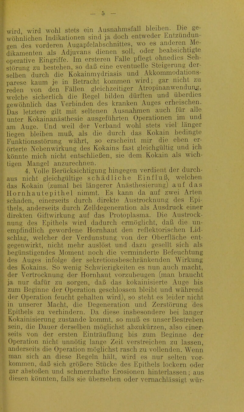 wird wird wohl stets ein Ausnalimsfall bleiben. Die ge- wöhnlichen Indikationen sind ja doch entweder Entzündun- gen des vorderen Augapfelabschnittes, wo es anderen Me- dikamenten als Adjuvans dienen soll, oder beabsichtigte operative Eingriffe. Im ersteren Falle pflegt ohnedies Seh- störung zu bestehen, so daß eine eventuelle Steigerung der- selben durch die Kokainmydriasis und Akkommodations- parese kaum je in Betracht kommen wird; gar nicht zu reden von den Fällen gleichzeitiger Atropinanwendun^, welche sicherlich die Regel bilden dürften und überdies gewöhnlich das Verbinden des kranken Auges erheischen. Das letztere gilt mit seltenen Ausnahmen auch für alle unter Kokainanästhesie ausgeführten Operationen im und am Auge. Und weil der Verband wohl stets viel länger liegen bleiben mußi, als die durch das Kokain bedingte Funktionsstörung wälirt, so erscheint mir die eben er- örterte Nebenwirkung des Kokains fast gleichgültig und ich könnte mich nicht entschließen, sie dem Kokain als wich- tigen Mangel anzurechnen. 4. Volle Berücksichtigung hingegen verdient der durch- aus nicht gleichgültige schädliche Einfluß, welchen das Kokain (zumal bei längerer Anästhesierung) auf das Hornhaut epithel nimmt. Es kann da auf zwei Arten schaden, einerseits durch direkte Austrocknung des Epi- thels, anderseits durch Zelldegeneration als Ausdruck einer direkten Giftwirkung auf das Protoplasma. Die Austrock- nung des Epithels wird dadurch ermöglicht, daß die un- empfindlich gewordene Hornhaut den reflektorischen Lid- schlag, welcher der Verdunstung von der Oberfläche ent- gegenwirkt, nicht mehr auslöst und dazu gesellt sich als begünstigendes Moment noch die verminderte Befeuchtung des Auges infolge der sekretionsbeschränkenden Wirkung des Kokains. So wenig Schwierigkeiten es nun auch macht, der Vertrocknung der Hornhaut vorzubeugen (man braucht ja nur dafür zu sorgen, daß das kokainisierte Auge bis zum Beginne der Operation geschlossen bleibt und während der Operation feucht gehalten wird), so steht es leider nicht in unserer Macht, die Degeneration und Zerstörung des Epithels zu verhindern. Da diese insbesondere bei langer Kokainisierung zustande kommt, so muß es unser Bestreben sein, die Dauer derselben möglichst abzukürzen, also einer- seits von der ersten Einträuflung bis zum Beginne der Operation nicht unnötig lange Zeit verstreichen zu lassen, anderseits die Operation möglichst rasch zu vollenden. Wenn man sich an diese Regeln hält, wird es nur selten vor- kommen, daß sich größere Stücke des Epithels lockern oder gar abstoßen und schmerzhafte Erosionen hinterlassen; aus diesen könnten, falls sie übersehen oder vernachlässigt wür-