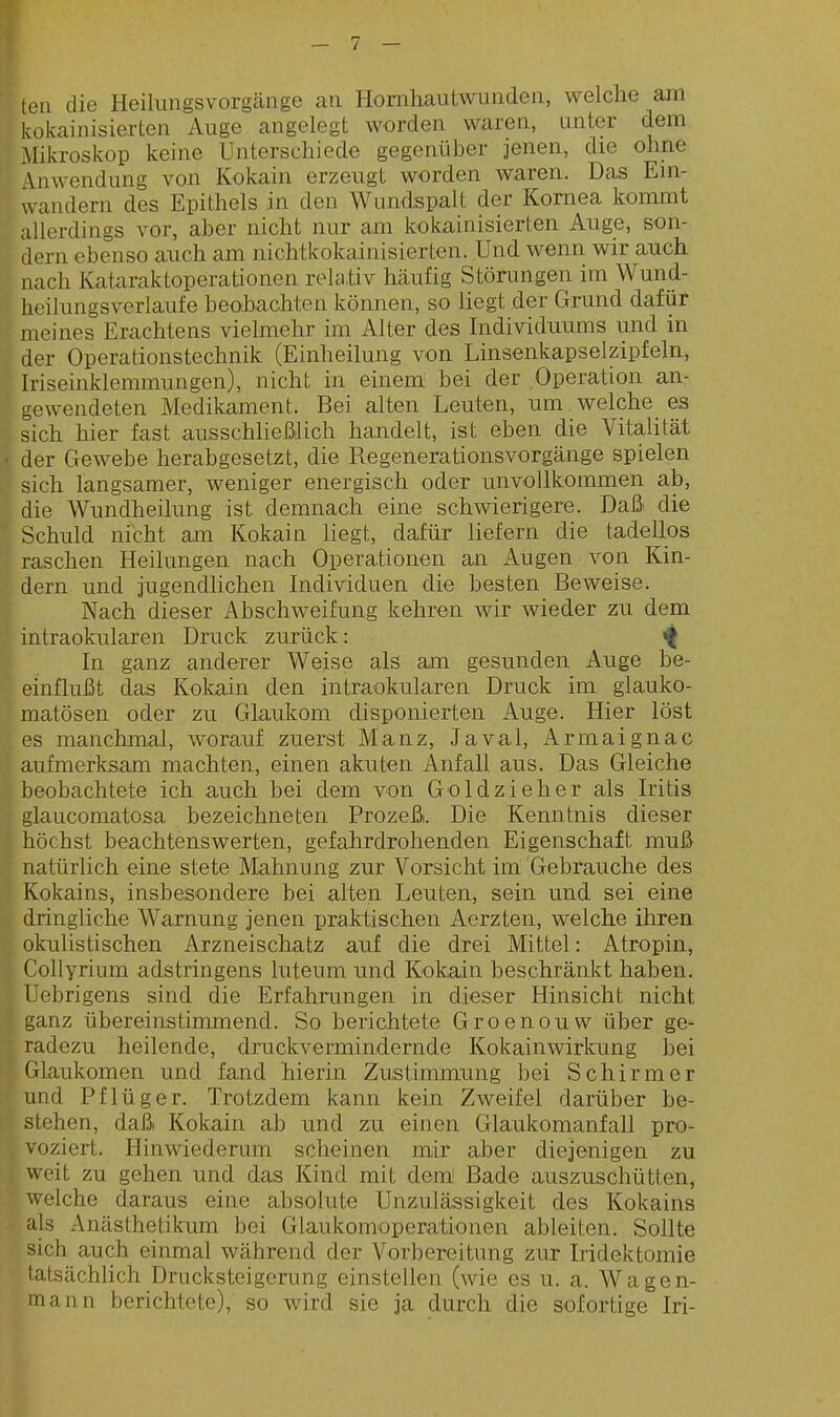 'ten die Heilungsvorgänge an Hornhautwnnden, welche am kokainisierten Auge angelegt worden waren, unter dem Mikroskop keine Unterschiede gegenüber jenen, die ohne Vnwendung von Kokain erzeugt worden waren. Das Ein- wandern des Epithels in den Wundspalt der Kornea kommt allerdings vor, aber nicht nur am kokainisierten Auge, son- dern ebenso auch am nichtkokainisierten. Und wenn wir auch nach Kataraktoperationen relativ häufig Störungen im Wund- heilungsverlaufe beohachten können, so liegt der Grund dafür meines Erachtens vielmehr im Alter des Individuums und in der Operationstechnik (Einheilung von Linsenkapselzipfeln, Iriseinklemmungen), nicht in einem bei der Operation an- gewendeten Medikament. Bei alten Leuten, um. welche es sich hier fast ausschließlich handelt, ist eben die Vitalität ' der Gewebe herabgesetzt, die Regenerationsvorgänge spielen sich langsamer, weniger energisch oder unvollkommen ab, die Wundheilung ist demnach eine schwierigere. Daß die Schuld nicht am Kokain liegt, dafür liefern die tadellos raschen Heilungen nach Operationen an Augen von Kin- dern und jugendlichen Individuen die besten Beweise. Nach dieser Abschweifung kehren wir wieder zu dem intraokularen Druck zurück: »f In ganz anderer Weise als am gesunden Auge be- einflußt das Kokain den intraokularen Druck im glauko- matösen oder zu Glaukom disponierten Auge. Hier löst es manchmal, worauf zuerst Manz, Javal, Armaignac aufmerfeam machten, einen akuten Anfall aus. Das Gleiche beobachtete ich auch bei dem von Goldzieher als Iritis glaucomatosa bezeichneten Prozeß. Die Kenntnis dieser höchst beachtenswerten, gefahrdrohenden Eigenschaft muß natürlich eine stete Mahnung zur Vorsicht im Gebrauche des Kokains, insbesondere bei alten Leuten, sein und sei eine dringliche Warnung jenen praktischen Aerzten, welche ihren okulistischen Arzneischatz auf die drei Mittel: Atropin, Collyrium adstringens luteum und Kokain beschränkt haben. Üebrigens sind die Erfahrungen in dieser Hinsicht nicht ganz übereinstimmend. So berichtete Groenouw über ge- radezu heilende, druckvermindernde Kokainwirkung bei Glaukomen und fand hierin Zustimmung bei Schirmer und Pflüg er. Trotzdem kann kein Zweifel darüber be- stehen, daß Kokain ab und zu einen Glaukomanfall pro- voziert. Hinwiederum scheinen mir aber diejenigen zu weit zu gehen und das Kind mit dem! Bade auszuschütten, welche daraus eine absolute Unzulässigkeit des Kokains als Anästhetikum bei Glaukomoperationen ableiten. Sollte sich auch einmal während der Vorbereitung zur Iridektomie fatsächUch Drucksteigerung einstellen (wie es u. a. Wagen- mann berichtete), so wird sie ja durch die sofortige Iri-