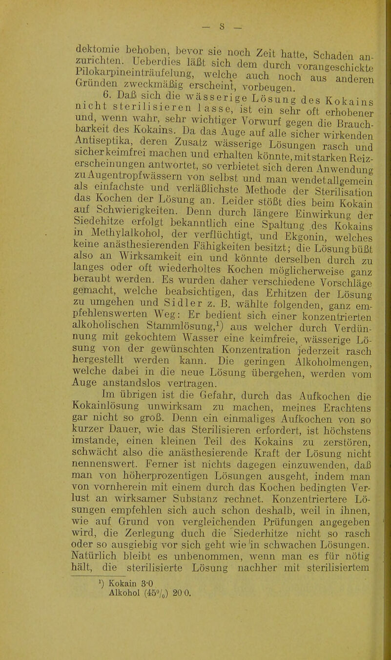 dektomie behoben, bevor sie noch Zeit hatte Schaden zurichten. Ueberdies läß:t sich dem durch ^rangescWck^^ PilokaiDineniträufehing, welche auch noch aus andte Gründen zweckmäßig erscheint, vorbeugen _ 6. Daß, sich die wässerige Lösung des Kokains nicht sterilisieren lasse, ist ein sehr oft erhobener und, wenn wahr sehr wichtiger Vorwurf gegen die Brauch ba^keit des Kokains. Da das Auge auf alie'sicher wirSen Antiseptika deren Zusatz wässerige Lösungen rasch und sicherkeimfrei machen und erhalten könnte, mit starken Reiz- erscheinungen antwortet, so verbietet sich deren Anwendung zu Augentropf wässern von selbst und man wendet allgemein als einfachste und verläßlichste Methode der Sterilisation das Kochen der Lösung an. Leider stößt dies beim Kokain auf Schwierigkeiten. Denn durch längere Einwirkung der Siedehitze erfolgt bekanntlich eine Spaltung .des Kokains in Methylalkohol, der verflüchtigt, und Ekgonin, welches keine anästhesierenden Fähigkeiten besitzt; die Lösung büßt also an Wirksamkeit ein und könnte derselben durch zu langes oder oft wiederholtes Kochen möglicherweise ganz beraubt werden. Es wurden daher verschiedene Vorsclüäge gemacht, welche beabsichtigen, das Erhitzen der Lösung zu umgehen und Sidler z. B. wählte folgenden, ganz em- pfehlenswerten Weg: Er bedient sich einer konzentrierten alkoholischen Stammlösung,i) aus welcher durch Verdün- nung mit gekochtem Wasser eine keimfreie, wässerige Lö- sung von der gewünschten Konzentration jederzeit rasch hergestellt werden kann. Die geringen Alkoholmengen, welche dabei in die neue Lösung übergehen, werden vom Auge anstandslos vertragen. Im übrigen ist die Gefahr, durch das Aufkochen die Kokainlösung unwirksam zu machen, meines Erachtens gar nicht so groß. Denn ein einmaliges Aufkochen von so kurzer Dauer, wie das Sterilisieren erfordert, ist höchstens imstande, einen kleinen Teil des Kokains zu zerstören, schwächt also die anästhesierende Kraft der Lösung nicht nennenswert. Ferner ist nichts dagegen einzuwenden, daß man von höherprozentigen Lösungen ausgeht, indem man von vornherein mit einem durch das Kochen bedingten Ver- lust an wirksamer Substanz rechnet. Konzentriertere Lö- sungen empfehlen sich auch schon deshalb, weil in ihnen, wie auf Grund von vergleichenden Prüfungen angegeben wird, die Zerlegung duch die Siederliitze nicht so rasch oder so ausgiebig vor sich geht wie'in schwachen Lösungen. Natürlich bleibt es unbenommen, wenn man es für nötig hält, die sterilisierte Lösung nachher mit sterilisiertem 1) Kokain 3-0 Alkohol (45»/o) 20 0.