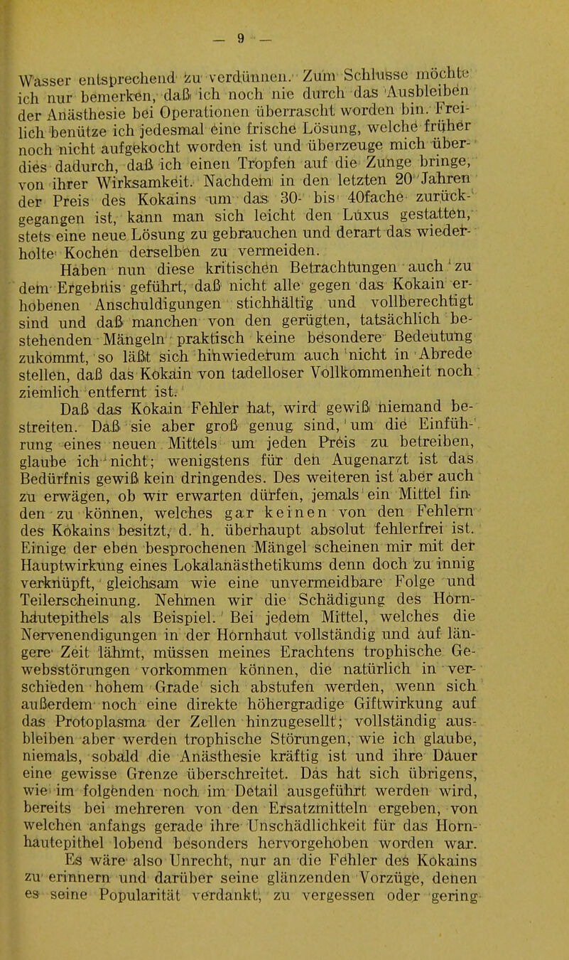 Wasser entsprechend »zu' verdünnen.- Zum Schkisso möchte ich nur bemerken, daßrich noch nie durch das'Ausbleiben der Anästhesie bei Operationen überrascht worden bin. Frei- lich'benütze ich jedesmal 6ine frische Lösung, welche frühör noch nicht aufgtekocht worden ist und überzeuge mich über- ■ dies dadurch, daß ich einen Tropfen auf die Zunge bringe, von ihrer Wirksamkeit. Nachdem! in den letzten 20 Jahren der Preis des Kokains mnv das; 30- bis' 40fache zurück- gegangen ist,- kann man sich leicht den Luxus gestatten, stets eine neue Lösung zu gebrauchen und derart das wieder- holte Kochen derselben zu vermeiden. Haben nun diese kritischen Betrachtungen auch' zu dem- Etgebilis geführt, daß nicht alle gegen das Kokain er- hobenen Anschuldigungen stichhältig und vollberechtigt sind und daß manchen von den gerügten, tatsächlich be- stehenden Mängeln praktisch keine besondere Bedeutung zukommt, so läßt sich hihwiedetum auch'nicht in Abrede stellen, daß das Kokäinvon tadelloser Vollkommenheit noch ■ ziemlich entfernt ist. Daß das Kokain Fehler hat, wird gewiß niemand be- streiten. Daßi sie aber groß genug sind,'um die Einfüh- rung eines neuen Mittels um jeden Ptöis zu betreiben, glaube ich^nicht; wenigstens für den Augenarzt ist das Bedürfnis gewiß kein dringendes. Des weiteren ist aber auch zu erwägen, ob wir erwarten dürfen, jemals'ein Mittel fin- den zu können, welches gar keinen von den Fehlern des Kokains besitzt, d. h. überhaupt absolut fehlerfrei ist. Einige der eben besprochenen Mängel scheinen mir mit det Hauptwirkung eines Lokalanästhetikums denn doch zu innig verknüpft, gleichsam wie eine unvermeidbare Folge und Teilerscheinung. Nehmen wir die Schädigung des Höm- häutepithels als Beispiel. Bei jedem Mittel, welches die Nervenendigungen in der Hornhaut vollständig und äuf län- gere Zeit lähmt, müssen meines Erachtens trophische Ge- websstörungen vorkommen können, die natürlich in ver- schieden ■ hohem Grade sich abstufen werden, wenn sich außerdem noch eine direkte höhergradige Giftwirkung auf das Protoplasma der Zellen hinzugesellt; vollständig aus- bleiben aber werden trophische Störungen, wie ich glaube, niemals, sobald ,die Anästhesie kräftig ist und ihre Däuer eine gewisse Grenze überschreitet. Das hät sich übrigens, wie im folgfenden noch im Detail ausgeführt werden wird, bereits bei mehreren von den Ersatzmitteln ergeben, von welchen anfangs gerade ihre Unschädlichkeit für das Horn- hautepithel lobend besonders hervorgehoben worden war. Eis wäre- also Unrecht, nur an die Fdhler des Kokains zu erinnern und darüber seine glänzenden Vorzüge, denen es seine Popularität verdankt; zu vergessen oder gering