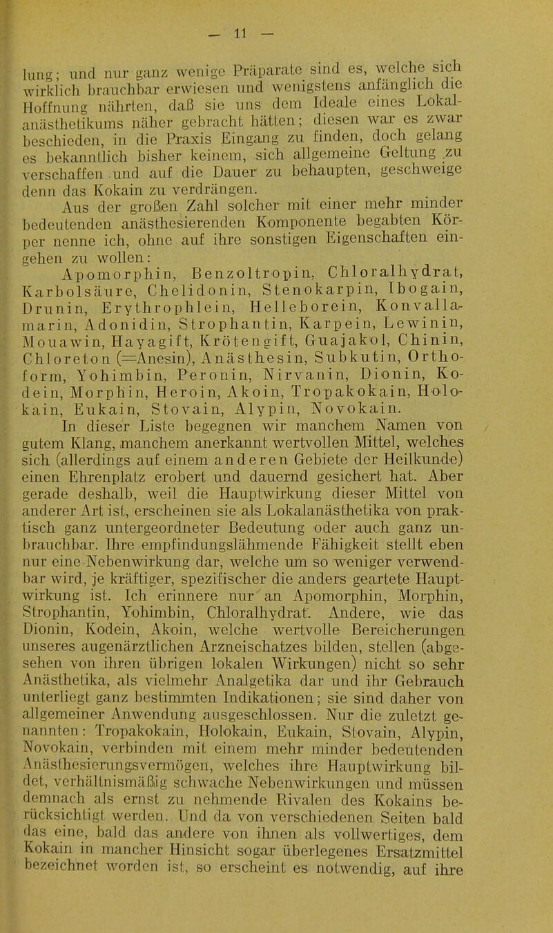 lung- lind nur ganz wenige Präparate sind es, welche sich wirklich branchbar erwiesen nnd wenigstens anfänghch die Hoffnung nährten, daß sie uns dem Ideale eines Lokal- anästhetikums näher gebracht hätten; diesen wai' es zwar beschieden, in die Praxis Eingang zu finden, doch gelang es bekanntlich bisher keinem, sich allgemeine Geltung zu verschaffen .und auf die Dauer zu behaupten, geschweige denn das Kokain zu verdrängen. Aus der großen Zahl solcher mit einer mehr minder bedeutenden anästhesierenden Komponente begabten Kör- per nenne ich, ohne auf ihre sonstigen Eigenschaften ein- gehen zu wollen: Apomorphin, Benzoltropin, Chioralhydrat, Karbolsäure, Chelidonin, Stenokarpin, Ibogain, Drunin, Erythrophlein, Helleborein, Konvallar marin, Adonidin, Strophantin, Karpein, Lewinin, Mouawin, Hayagift, Krötengift, Guajakol, Chinin, Chloreton (=Anesin), Anästhesin, Subkutin, Ortho- form, Yohimbin, Peronin, Nirvanin, Dionin, Ko- dein, Morphin, Heroin, Akoin, Tropakokain, Holo- kain, Eukain, Stovain, Alypin, Novokain. In dieser Liste begegnen wir manchem Namen von gutem Klang, manchem anerkannt wertvollen Mittel, welches sich (allerdings auf einem anderen Gebiete der Heilkunde) einen Ehrenplatz erobert und dauernd gesichert hat. Aber gerade deshalb, weil die Hauptwirkung dieser Mittel von anderer Art ist, erscheinen sie als Lokalanästhetika von prak- tisch ganz untergeordneter Bedeutung oder auch ganz un- brauchbar. Ihre empfindungslähmende Fähigkeit stellt eben nur eine Nebenwirkmig dar, welche um so weniger verwend- bar wird, je kräftiger, spezifischer die anders geartete Haupt- wirkung ist. Ich erinnere nur an Apomorphin, Morphin, Strophantin, Yohimbin, Chloralhydrat. Andere, wie das Dionin, Kodein, Akoin, welche wertvolle Bereicherungen unseres augenärztlichen Arzneischatzes bilden, stellen (abge- sehen von ihren übrigen lokalen Wirkungen) nicht so sehr Anästhetika, als vielmehr Analgetika dar und ihr Gebrauch unterliegt ganz bestimhiten Indikationen; sie sind daher von allgemeiner Anwendung ausgeschlossen. Nur die zuletzt ge- annten : Tropakokain, Holokain, Eukain, Stovain, Alypin, ovokain, verbinden mit einem mehr minder bedeutenden nästhesicrungsvermögen, welches ihre Hauptwirkiing bil- et, verhältnismäßig schwache Nebenwirkungen und müssen lemnach als ernst zu nehmende Rivalen des Kokains be- cksichtigt werden. Und da von verschiedenen Seiten bald flas eine, bald das andere von ihnen als vollwertiges, dem vokain in mancher Hinsicht sogar überlegenes Ersatzmittel bezeichnet worden ist, so erscheint es notwendig, auf ihre