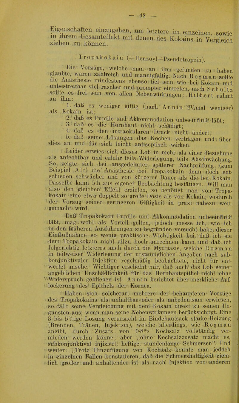 Eigenschaften einzugehen, um letztere im einzelnen snwiV m Ihrem Gesamteffekt mit denen des Kokains in Vergleich ziehen ,ZU;,können. '■^i^i'^n Tr opak okain (=Benzoyl—Pseudotropein). Die Vorzüge, welche, man an ihm gefunden zu' haben glaubte, waren zahlreich und mannigfaltig. Nach Rogman sollte die Anästhesie mindestens ebenso tief sein wie. bei Kokain und unbestreitbar viel rascher und ^prompter eintreten, nach Schultz sollte es frei sein von allen Nebenwirkungen; Hilbert rühmt an ihm: 1 daß es weniger gifüg (nach'Annin 2V2mal weniger) als . Kokain ist; 2: daß^s Pupille und Akkommodation unbeeinflußt läßit- 3;-daß es die Hornhaut nicht schädigt; 4. daß es den intraokularen 'Druck nicht ändert; 5. daß seine- Lösungen das Kochen vertragen und: über- fdies. an und für sich leicht antisepüsch wirken. Leider ierwies sich .dieses Loh in mehr als einer Beziehung .-als anfechtbar und erfulir teils Widerlegung, teils Abschwächung. So zeigte sich bei ausgedehnter späterer Nachprüfung (zum Beispiel Alt) die• Anästhesie bei Tropakokain denn • doch ent- schieden schwächer und von kürzerer Dauer als die bei Kokain. Dasselbe kann ich aus eigener Beobachtung bestätigen. Will man also den-gleichen' Effekt erzielen, so benötigt man von. Tropa- kokain eine etwa doppelt so große Dosis als von Kokain, wodurch der Vorzug seiner geringeren Giftigkeit in praxi naiiezu wett- ■gemacht> wird. Daß Tropakokaiil Pupille und Akkommodation unbeeinflußt läßt, mag 1 wohl als Vorteil gelten, jedoch messe ich, wie ich in den forüheren Ausführangen zu begründen versucht habe, dieser ..-Einflußnahme so wenig praktische Wichtigkeit bei^ daß ich sie dem. .Tropakokain nicht allzu hodi anrechnen kann und daß ich folgerichtig letzteres auch durch, die Mydriasis, welche Rogman in teilweiser Widerlegung der ursprünglichen Angaben nach sub- konjunktivaler Injektion regelmäßig heobachtete, nicht für ent- wertet ansehe. Wichtiger erscheint mir, daß auch das Lob seiner angeblichen Unschädlichkeit für das Hornhautepithel nicht ohne Widerspruch geblieben ist. A n n i n berichtet über merkliche'. Auf- '; lockerung ' des' Epithels der Kornea. : Haben sich solcherart mehrere der behaupteten Vorzüge des Tropakokains als unhaltbar , oder als unbedeutsam erwiesen, so fällt seine Vergleichung mit dem Kokain direkt zu seinen Un- . 'gunsten aus, wenn man seine. Nebenwirkungen berücksichtigt. Eine 3 bis ö^/oige Lösung verursacht im Bindehautsack starke Reizung (Brennen, Tränen, Injektion), welche allerdings, wie Rogman angibt, durch Zusatz von Kochsalz vollständig ver- mieden werden könne; aber „ohne Kochsalzzusatz macht es, siibkonjunktival injiziert, heftige, stundenlange Schmerzen. Und weiter: ■,Trotz Hinzufügung von Kochsalz konnte man jedoch t.'in einzelnen Fällen konstatieren, daß die Sclimerzhaftigkeit ziem- (»lich größer.lund anhaltender ist als nach Injektion von-anderen