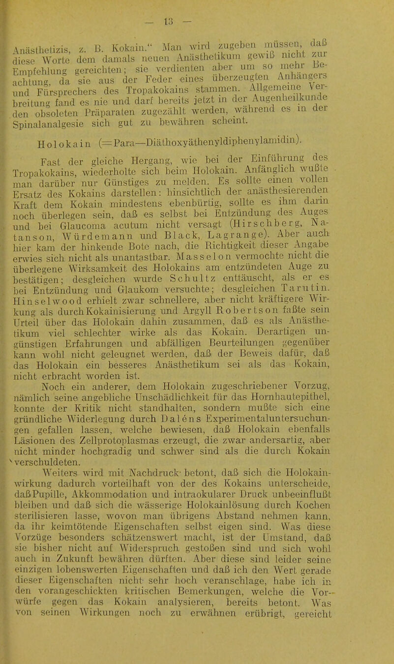 \ Anästhclizis z. ß. Kokain. Man wird zugeben müssen daß äe e Worte dem danmls neuen Anästhetikum gewiß mch ztir Empfehlung gereichten; sie verdienten aber um so niehi 13e- Sung da sie aus der Feder eines überzeugt^en Anhängers und Fürsprechers des Tropakokains stammen. AUgememe Vei- hreitung fand es nie und darf bereits jetzt m der Augenheilkunde den obsoleten Präparaten zugezählt werden, während es in der Spinalanalgesie sich gut zu bewähren scheint. H o 10 k a i n {= Para—Diälhoxyäthenyldiphenylarnidin). Fast der gleiche Hergang, wie bei der Einführung des Tropakokains, wiederholte sich beim Holokain. Anfänghcb wußte man dai-über nur Günstiges zu melden. Es sollte einen vollen Ersatz des Kokains darstellen: hinsichtlich der anästhesierenden Kraft dem Kokain mindestens ebenbürtig, sollte es ihm dann noch überlegen sein, daß es selbst bei Entzündung des Auges und bei Glaucoma acutum nicht versagt (Hirschberg, Na- tanson, Würdemann und Black, Lagrange). Aber auch hier kam der hinkende Bote nach, die Richtigkeit dieser Angabe erwies sich nicht als unantastbar. Masseion vermochte nicht die überlegene Wirksamkeit des Holokains am entzündeten Auge zu bestätigen; desgleichen wurde Schultz enttäuscht, als er es bei Entzündung und Glaukom versuchte; desgleichen Tarn tili. Hinsel wo od erhielt zwar schnellere, aber nicht kräftigere Wir- kung als durch Kokainisierung und Argyll Rohertson faßte sein Urteil über das Holokain dahin zusammen, daß es als Anästlie- tikum viel schlechter wirke als das Kokain. Derartigen un- günstigen Erfahrungen und abfälligen Beurteiliuigen gegenüber kann wohl nicht geleugnet werden, daß der Beweis dal;ür, daß das Holokain ein besseres Anästhetikum sei als das Kokain, nicht erbracht worden ist. Noch ein anderer, dem Holokain zugeschriebener Vorzug, nämlich seine angebliche UnschädliclTikeit für das Horniiautepitliel, konnte der Kritik nicht standhalten, sondern mußte sich eine ■irändliche Widerlegung durch Dalens Experinientaluntersuchun- gen gefallen lassen, welche bewiesen, daß Holokain ebenfalls Läsionen des Zellprotoplasmas erzeugt, die zwar andersartig, aber idcht minder hocligradig und schwer sind als die durch Kokain verschuldeten. Weiters wird mit Nachdruck- betont, daß sich die Holokain- wirkung dadurch vorteilhaft von der des Kokains unterscheide, daß Pupille, Akkommodation und in traokularer Dr uck unbeeinflußit bleiben und daß sich die wässerige Holokainlösung durch Kochen sterilisieren lasse, wovon man übrigens Abstand nehmen kann, da ihr keimtötende Eigenschaften seihst eigen sind. Was diese Vorzüge besonders schätzenswert macht, ist der Umstand, daß sie bisher nicht auf Widerspruch gestoßen sind und sicli wohl auch in Zukunft bewähren dürften. Aber diese sind leider seine <'inzigen lobenswerten Eigenschaften und daß ich den Wert gerade dieser Eigenschaften nicht sehr hoch veranschlage, habe ich in den vorangeschickten kritischen Bemerkungen, welche die Vor- würfe gegen das Kokain analysieren, bereits betont. Was von seinen Wirkungen noch zu erwähnen erübrigt, gereicht