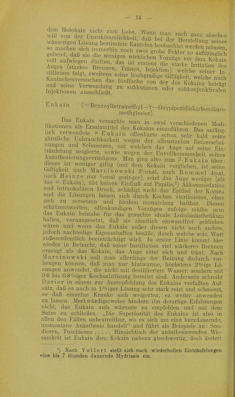 dorn Ilolokain nicht zum Lolie Wenn man n,n.i, u , will von der Unzukömmlichkeit, lajrbe der ?S-Je1^' wässerigen Lösung beslimmte Kaute e , heöinchlet vlvi ^ so machen sich immerhin noch /wcrirnho S ^ '^^ geltend daß sie die wenigen wiSi^^^Sg^;^? ^Ä^^n stillation folgt, zweitens seineZ^gradtge S hi^eü ^ t Kamnchenversuchea das fünffache von der des l ök^^t • Eu kain (=Benzoyltetraniethyl-T-Oxypiperidinkarbonsäure- methylester). Das Eukain versuchte man in zwei verschiedenen Atnri; ikationen als Ersatzmittel des Kokains einzuführt dL\^^^^^^^^^ lieh verwezadete et Eukain offenbarte schon sehr bald sene gänzliche Unbrauchbarkeit wegen der allzustarken Reizerscl e^ nungen und Schmerzen, mit welchen das Auge auf seine Eül txaufelung reagierte, sowie wegen der UnvoUkommenheit seines Anasthesierungsvermögens. Man ging also zum ß-Eukain über- dieses ist weniger gifüg (mit dem Kokain verglichen, ist seine Criftigk-eit nach Marcinowski SVamal, nach Rommel 4mal nach Heinze nur Vamal geringer), reizt das Auge weniger (als das a-Eukam), übt keinen Einfluß auf Pupille,^) Akkommodation und intraokularen Druck, schädigt nicht das Epitliel der Kornea und die Losungen lassen sich durch KocJien sterilisieren ohne sich zu zersetzen und bleiben monatelang haltbar. Diesen schätzenswerten, offenkundigen Vorzügen zufolge müßte man das Eukain beinahe für das gesuchte ideale Lokalanästhetikum halten, vorausgesetzt, daß sie sämtlich einwandfrei geblieben wären und wenn das Eukain außer diesen nicht noch andere jedoch nachteilige Eigenschaften besäße, durch welche sein Wert außerordentlich beeinträchtigt wird. In erster Linie kommt hier wieder in Betracht, daß seine Instillation viel stärkeres Brennen erzeugt als das Kokain, das Auge rötet sich und tränt. Nach Mar cm owski soll man allerdings der Reizung dadurch vor- beugen können, daß man nur blutwarme, höchstens ^o/oige Lö- sungen anwendet, die nicht mit destilliertem Wasser, sondern mit 0-6 bis 0-80/oiger Kochsalzlösung bereitet sind. Anderseits schreibt Darier in einem zur Anempfehlung des Eukains verfaßten Auf- satz, daß es auch in l^/oiger Lösung sehr stai-k reizt und schmerzt, so daß einzelne Kranke sich weigerten, es weiter anwenden zu lassen. Merkwürdigerweise hindern ihn derartige Erfahrungen nicht, das Eukain aufs wärmste zu empfehlen und mit dem Satze zu schließen: ,,Die Superiorität des Eukains ist also in allen den Fällen unbestreitbar, wo es sich um eine kurzdauernde, momentane Anästhesie handelt und führt als Beispiele an: Son- dieren, Tuschieren Hinsichtlich der anästhesierenden Wii- sainkeit ist Eukain dem Kokain nahezu gleichwertig, doch ändert ^) Nach Votiert stellt sich nach wiederholten Einträufelungen eine bis 7 Stunden dauernde Mydriasis ein.