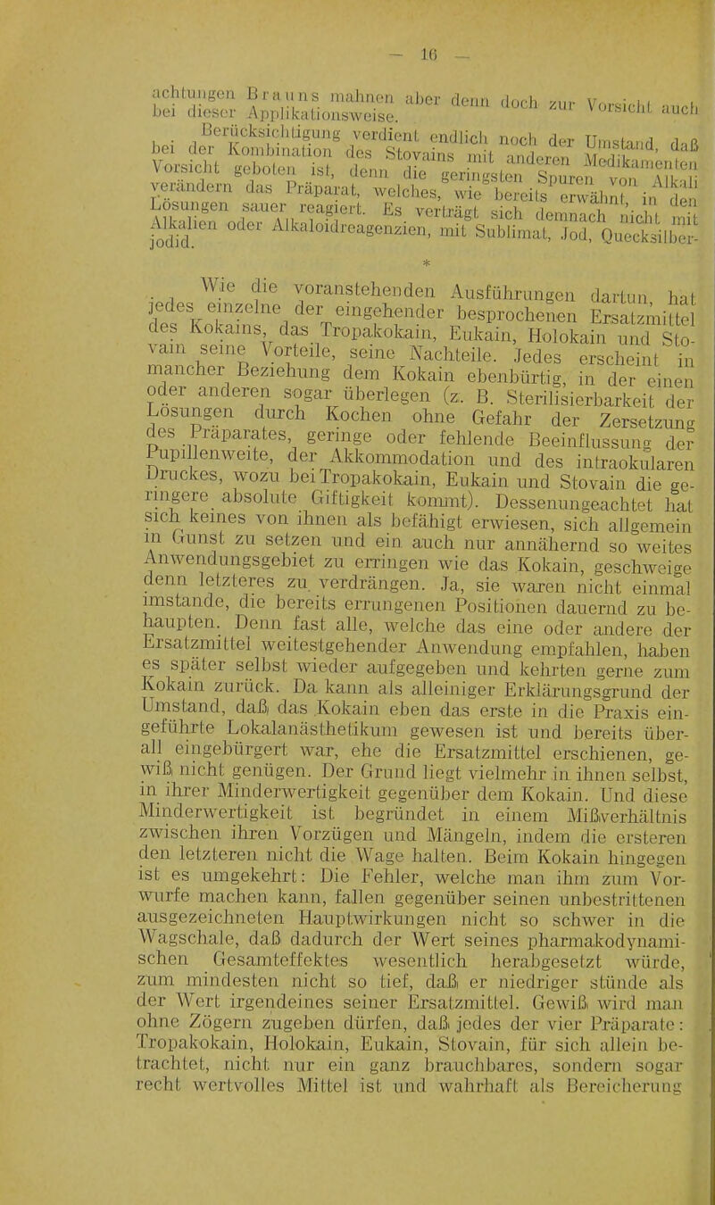 — l(i achtuugen Biaiins mahnen aber denn dnrh v,,,. \r. ■ i, bei dieser Api-likationsweise. ' ^ ''''^^^^ Berücksichtigung verdienl. endlich noch der Umstand cUR bei der Kombination des Stovains mit anderen MeL^ Inten Vorsicht geboten ist, denn die geringsten Snuren von au r verändern das Präpai^at, welches.Svie'beTeits Swähn? in den ^^Toä^^^lJTT'- ^^^'•'■^St sich demnlcrnicit tit Alkdien odei Alkaloidreagenzien, mit Sublimat, Jod, Quecksilber * Wie die voranstehenden Ausführungen dartun hat jedes einzelne der eingehender besprochenen Ersatzmifte des Kokams das Tropakokain, Eukain, Holokain nnd Sto vam seine Vorteile, seine Nachteile. Jedes erscheint üi mancher Beziehung dem Kokain ebenbürtig, in der einen oder anderen sogar überlegen (z;. B. Sterilisierbarkeit der Losungen durch Kochen ohne Gefahr der Zersetzung des Präparates, geringe oder fehlende ßeeinflussuu-x der Pupi lenweite, der Akkommodation und des intraokularen Druckes, wozu bei Tropakokain, Eukain und Stovain die ge- rnigere absolute Giftigkeit konunt). Dessenungeachtet hat sich keines von ihnen als befcähigt erwiesen, sich allgemein in Gunst zu setzen und ein auch nur annähernd so weites Anwendungsgebiet zu erringen wie das Kokain, geschweige denn letzteres zu verdrängen. Ja, sie waren nicht einmal imstande, die bereits errungenen Positionen dauernd zu be- haupten. Denn fast alle, welche das eine oder andere der Ersatzmittel weitestgehender Amvendung empfahlen, halDen es spater selbst wieder aufgegeben und kehrten gerne zum Kokain zurück. Da kann als alleiniger Erkiärungsgrund der Umstand, daß das Kokain eben das erste in die Praxis ein- geführte Lokalanästhetikum gewesen ist und bereits über- all eingebürgert war, ehe die Ersatzmittel erschienen, ge- wiß nicht genügen. Der Grund liegt vielmehr in ihnen selbst, in ihrer Minderwertigkeit gegenüber dem Kokain. Und diese Minderwertigkeit ist begründet in einem Mißiverhältnis zwischen ihren Vorzügen und Mängeln, indem die ersteren den letzteren nicht die Wage halten. Beim Kokain hingegen ist es umgekehrt: Die Fehler, welche man ihm zum Vor- wurfe machen kann, fallen gegenüber seinen unbestrittenen ausgezeichneten Hauptwirkungen nicht so schwer in die Wagschale, daß dadurch der Wert seines pharmakodynami- schen Gesamteffektes wesentlich herabgesetzt würde, zum mindesten nicht so tief, daß er niedriger stünde als der Wert irgendeines seiner Ersatzmittel. Gewiß wird man ohne Zögern zugeben dürfen, daß jedes der vier Präparate: Tropakokain, Holokain, Eukain, Stovain, für sich allein be- trachtet, nicht nur ein ganz brauchbares, sondern sogar recht wertvolles Mittel ist und wahrhaft als Bereicherung