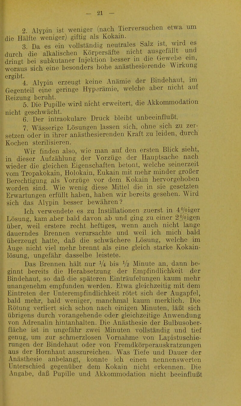 2. Alypin ist weniger (nach Tierversuchen etwa um die Hälfte weniger) giftig als Kokain. 3 Da es ein vollständig neutrales Salz ist wird es durch die alkalischen Körpersäfte nicht aus gefallt und dringt bei subkutaner Injektion besser in die CTewebe em, woraus sich eine besonders hohe anästhesierende Wirkung ergibt. 4. Alypin erzeugt keine Anämie der Bindehaut, im Gegenteil eine geringe Hyparämie, welche aber nicht auf Reizung beruht. , i 5. Die Ripille wird nicht erweitert, die Akkommodation nicht geschwächt. ..in, 6. Der intraokulare Druck bleibt unbeemtluüt. 7. Wässerige Lösungen lassen sich, ohne sich zu zer- setzen oder in ihrer anästhesierenden Kraft zu leiden, durch Kochen sterilisieren. Wir finden also, wie man auf den ersten Blick sieht, in dieser Aufzählung der Vorzüge der Hauptsache nach wieder die gleichen Eigenschaften betont, welche seinerzeit vom Tropakokain, Holokain, Eukain mit mehr minder großer Berechtigung als Vorzüge vor dem Kokain hervorgehoben worden sind. Wie wenig diese Mittel die in sie gesetzten Erwartungen erfüllt haben, haben wir bereits gesehen. Wird sich das Alypin besser bewähren? Ich verwendete es zu Instillationen zuerst in 40/oiger Lösung, kam aber bald davon ab und ging zu einer 2o/oigen über, weil erstere recht heftiges, wenn auch nicht lange dauerndes Brennen verursachte und weil ich mich bald überzeugt hatte, daß die schwächere Lösung, welche im Auge nicht viel mehr brennt als ßine gleich starke Kokain- lösung, ungefähr dasselbe leistete. Das Brennen hält nur bi& V2 Minute an, dann be- ginnt bereits die Herabsetzung der Empfindlichkeit der Bindehaut, so daß die späteren Einträufelungen kaum mehr unangenehm empfunden werden. Etwa gleichzeitig mit dem Eintreten der Unterempfindlichkeit rötet sich der Augapfel, bald mehr, bald weniger, manchmal kaum merklich. Die Rötung verliert sich schon nach einigen Minuten, läßt sich übrigens durch vorangehende oder gleichzeitige Anwendung von Adrenalin hintanhalten. Die Anästhesie der Bulbusober- fläche ist in ungefähr zwei Minuten vollständig und tief genug, um zur schmerzlosen Vornahme von Lapistuschie- rangen der Bindehaut oder von Fremdkörperauskratzungen aus der Hornhaut auszureichen. Was Tiefe und Dauer der Anästhesie anbelangt, konnte ich einen nennenswerten Unterschied gegenüber dem Kokain nicht erkennen. Die Angabe, daß Pupille und Akkommodation nicht beeinflußt