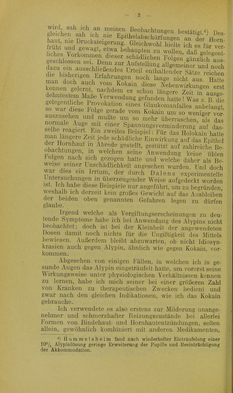 wird sah ich aii meinen Beobachtungen bestäti^M) ria« gleichen sah ich nie Epithelabschürftfngen af der Horn W nie Drucksteigerung. Gleichwohl hielte ich es füi ve^- ruht mid gewagt, etwa behaupten zu wolleV daß aele Jn ' liches Vorkonunen dieser schädlichen Folgen gänzlich IT. geschlossen sei Denn zur Aufstellung allgemeiner und no^^^^^ dazu ein ausschließendes Urteil enthaltender Sä ze reichen die bisherigen Erfahrungen noch lange nichraus HaHe man doch auch vom Kokain diese Nebenwirkungen eist kennen gelernt, nachdem es schon längere Ze?t inT.!^? dehntesto Maß. Verwendung gefunden lattef wa z b1 e gelegentliche Provokation eines Glaukomanfdles anbeTangt so war diese Folge gerade vom Kokain um so wen^ger^^r: auszusehen und muiJte um so mehr überraschen, Iis das normale Auge mit emer Spannungsverminderung'auf das selbe reagiert^ Em zweites Beispiel: Für das Holokain iSte ÄX/ f''' f^' r^'^^^^^^ Einwirkung auf das EÄ der Hornhaut m Abrede gestellt, gestützt auf zahlreiche Be- obachtungen, m welchen seine Anwendung keine üblen J^olgen nach sich gezogen hatte und welche daher als Be- weise seiner Unschädlichkeit angesehen ivurden. Und doch war dies em Irrtum, der durch Dalens experimentelle Untersuchungen in überzeugender Weise aufgedeckt worden ist. Ich habe diese Beispiele nur angeführt, um zu begründen weshalb ich derzeit kein großes Gewicht auf das Ausbleiben der beiden oben genannten Gefahren legen zu dürfen glaube. Irgend welche als Vergiftungserscheinungen zu deu- tende Symptome habe ich bei Anwendung des Alypins nicht beobachtet; doch ist bei der Kleinheit der angewendeten Dosen damit noch nichts für die Ungiftigkeit des Mittels bewiesen. Außierdem bleibt abzuwarten, ob nicht Idiosyn- krasien auch gegen Alypin, ähnlich wie gegen Kokain, vor- kommen. Abgesehen von einigen Fällen, in welchen ich in ge- sunde Augen das Alypin eingeträufelt hatte, um vorerst seine Wirkungsweise unter physiologischen Verhältnissen kennen zu lernen, habe ich mich seiner bei einer größeren Zahl von Kranken zu therapeutischen Zwecken bedient und zwar nach den gleichen Indikationen, wie ich das Kokain gebrauche. Ich verwendete es also erstens zur Milderung unange- nehmer und schmerzhafter Reizungszustände bei allerlei Formen von Bindehaut- und Hornhautentzündungen, selten allein, gewöhnlich kombiniert mit anderen Medikamenten, *) Hummelsheim fand nach wiederholter Einträufelung einer 107o Alypinlösung geringe Erweiterung der Pupille und Beeinträchtigung der Akkommodation.