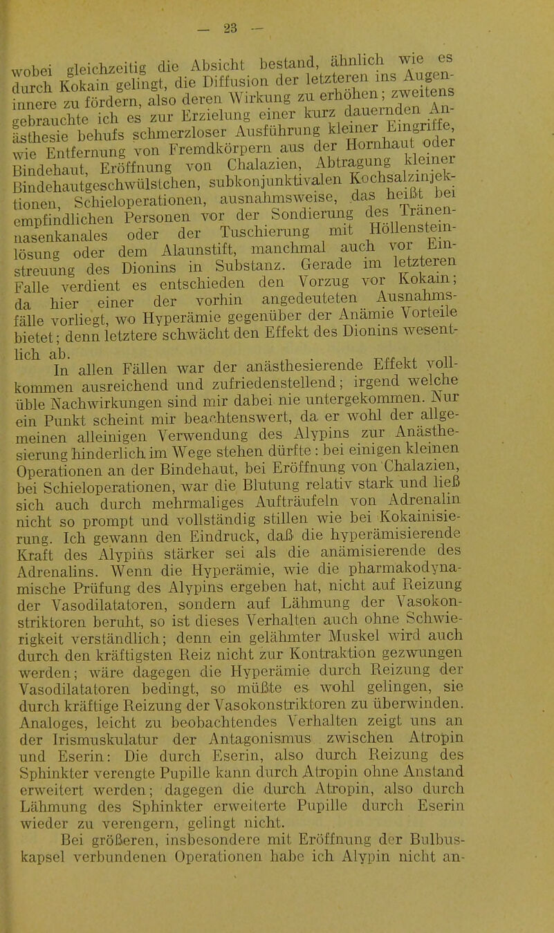 wobei deichzeitig die Absicht bestand, ähnlich wie es toh Kokain getogt, die Diffusion der letzteren ms Augen^ innere zn fördern, also deren Wirkung zu erhöhen; zweitens eebmuchte ich es zur Erzielung einer kurz dauernden An- Ltesirbehufs schmerzloser Ausfährung J^^^^f^^ wie Entfernung von Fremdkörpern aus der Hornhaut oder Zdehaut Eröffnung von Chalazien, Abtragung kleiner mndäaulgeShwülstdien, subkon^unktivalen Kochsa^^-^^^^^^^ tionen, Schieloperationen, ^^^f ^^^^J^^^:^^^^' j^T^Le^^ empfindlichen Personen vor der Sondierung des iranen Snkanales oder der Tuschienmg mit Hollenstem- lösung oder dem Alaunstift, manchmal auch vor Ein- streuung des Dionins in Substanz. Gerade im letzteren Falle verdient es entschieden den Vorzug vor Kokain; da hier einer der vorhin angedeuteten Ausnahms- fälle vorliegt, wo Hyperämie gegenüber der Anämie Vorteile bietet; denn letztere schwächt den Effekt des Dionins wesent- Ii eh. -Q/Id In allen Fällen war der anästhesierende Effekt voll- koimnen ausreichend und zufriedenstellend; irgend welche üble Nachwirkungen sind mir dabei nie untergekommen. Nm ein Punkt scheint mir beachtenswert, da er wohl der allge- meinen alleinigen Verwendung des Alypins zur Anasthe- sierung hinderlich im Wege stehen dürfte : bei einigen kleinen Operationen an der Bindehaut, bei Eröffnung von Chalazien, bei Schieloperationen, war die Blutung relativ stark und heß sich auch durch mehrmaliges Aufträufeln von Adrenalin nicht so prompt und vollständig stillen wie bei Kokaimsie- rung. Ich gewann den Eindruck, daß die hyperämisierende Kraft des Alypins stärker sei als die anämisierende des Adrenahns. Wenn die Hyperämie, wie die pharmakodyna- mische Prüfung des Alypins ergeben hat, nicht auf Reizung der Vasodilatatoren, sondern auf Lähmung der Vasokon- striktoren beruht, so ist dieses Verhalten auch ohne Schwie- rigkeit verständlich; denn ein gelähmter Muskel wird auch durch den kräftigsten Reiz nicht zur Kontraktion gezwungen werden; wäre dagegen die Hyperämie durch Reizung der Vasodilatatoren bedingt, so müßte es wohl gelingen, sie durch kräftige Reizung der Vasokonstriktoren zu überwinden. Analoges, leicht zu beobachtendes Verhalten zeigt uns an der Irismuskulatur der Antagonismus zwischen Atropin und Eserin: Die durch Eserin, also durch Reizung des Sphinkter verengte Pupille kann durch Atropin ohne Anstand erweitert werden; dagegen die durch Atropin, also durch Lähmung des Sphinkter erweiterte Pupille durch Eserin wieder zu verengern, gelingt nicht. Bei größeren, insbesondere mit Eröffnung der Bulbus- kapsel verbundenen Operationen habe ich Alypin nicht an-