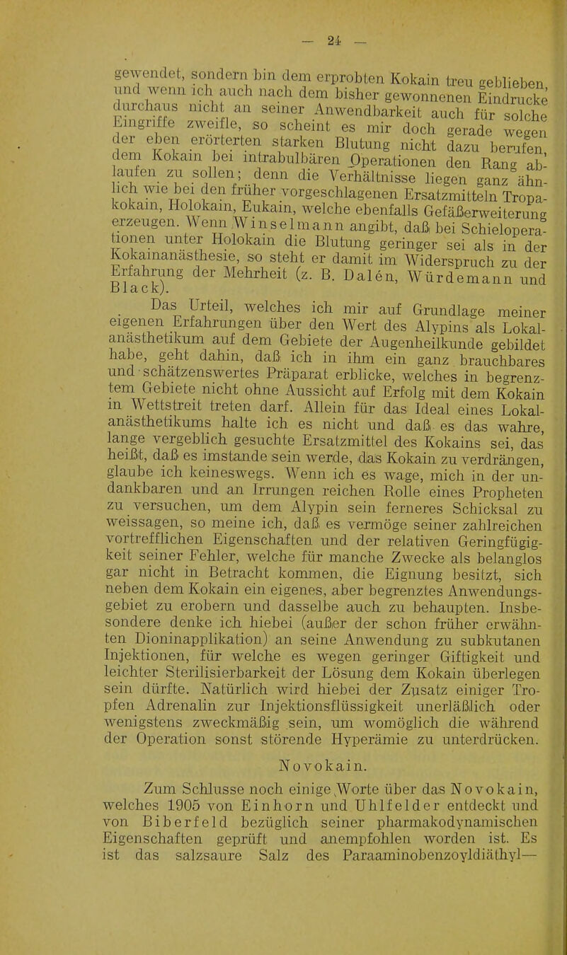 gewendet, sondern bin dem erprobten Kokain treu geblieben und wenn ich auch nach dem bisher gewonnenen Eindrucke durchaus mch an seiner Anwendbarkeit auch für solche Eingrifte zwei le so scheint es mir doch gerade wegen der eben erörterten starken Blutung nicht dazu bemfen dem Kokain bei intxabulbären Operationen den Ran«, ab- aufen zu sollen; denn die Verhältnisse liegen ganz ähn- ich wie bei den früher Torgeschlagenen Ersatzmitteln Tropa- kokain, Holokain Eukain, welche ebenfalls Gefäßerweiterung erzeugen Wenn Wm sei mann angibt, daß bei Schielopera honen unter Holokam die Blutung geringer sei als in der Kokamanasthesie, so steht er damit im Widerspruch zu der Erfahrung der Mehrheit (z. B. Daten, Würdemann und Black;. Das Urteil, welches ich mir auf Grundlage meiner eigenen Erfahrungen über den Wert des Alypins als Lokal- anästhetikum auf dem Gebiete der Augenheilkunde gebildet habe, geht dahin, daß ich in ihm ein ganz brauchbares und • schätzenswertes Präparat erblicke, welches in begrenz- tem Gebiete nicht ohne Aussicht auf Erfolg mit dem Kokain m Wettstreit treten darf. Allein für das Ideal eines Lokal- anästhetikums halte ich es nicht und daß es das wahre lange vergeblich gesuchte Ersatzmittel des Kokains sei, das heißt, daß es imstande sein werde, das Kokain zu verdräiigen, glaube ich keineswegs. Wenn ich es wage, mich in der un- dankbaren und an Irrungen reichen Rolle eines Propheten zu versuchen, um dem Alypin sein ferneres Schicksal zu weissagen, so meine ich, daß es vermöge seiner zahlreichen vortrefflichen Eigenschaften und der relativen Geringfügig- keit seiner Fehler, welche für manche Zwecke als belanglos gar nicht in Betracht kommen, die Eignung besitzt, sich neben dem Kokain ein eigenes, aber begrenztes Anwendungs- gebiet zu erobern und dasselbe auch zu behaupten. Insbe- sondere denke ich hiebei (außer der schon früher erwähn- ten Dioninapplikation) an seine Anwendung zu subkutanen Injektionen, für welche es wegen geringer Giftigkeit und leichter Sterilisierbarkeit der Lösung dem Kokain überlegen sein dürfte. Natürlich wird hiebei der Zusatz einiger Tro- pfen Adrenalin zur Injektionsflüssigkeit unerläßlich oder wenigstens zweckmäßig sein, um womöglich die während der Operation sonst störende Hyperämie zu unterdrücken. No vokain. Zum Schlüsse noch einige,Worte über das No vokain, welches 1905 von Einhorn und Uhlfeider entdeckt nnd von Biberfeld bezüglich seiner pharmakodynamischen Eigenschaften geprüft und anempfohlen worden ist. Es ist das salzsaure Salz des Paraaminobenzoyldiäthyl—