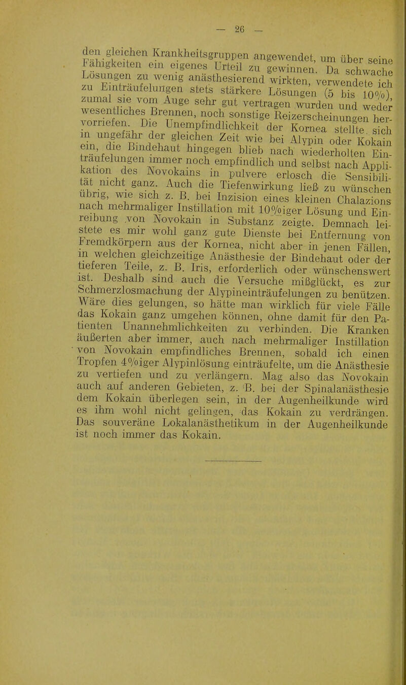 de l g eichen Krankheitsgruppen angewendet, um über seine Fähigkeiten ein eigenes Urteil zu gewinnen Da schwache Losungen zu wenig anästhesierend wirkten, venvendeTe ich zu Eintrautelungen stets stärkere Lösungen (5 Ms O-Vo) zumal sie vom Auge sehr gut vertragen mirden und weder wesentliches Brennen, noch sonstige ReizersSnungen her vorriefen Die Unempfindlichkeit der Kornea s e^fte sich in ungefähr der gleichen Zeit wie bei Alypin oder KolSin em, die Bindehaut hingegen blieb nach wiedeSen m , traufelungen immer noch empfindlich und selbst nach Appl - kation des Novokains in pulvere erlosch die Sensfb 1- tat mcht ganz Auch die Tiefenwirkung ließ, zu wuschen ubng, wie sich z. B. bei Inzision eines kleinen Chalazions nach mehrmaliger Instillation mit lOo/oiger Lösung und Ein- reibung .von Novokain in Substanz'zeigte. Demnach lei- stete es mir wohl ganz gute Dienste bei Entfernung von Fremdkörpern aus der Kornea, nicht aber in jenen Fällen m welchen gleichzeitige Anästhesie der Bindehaut oder der tieferen Teile, z. B. Iris, erforderlich oder wünschenswert ist Deshalb sind auch die Versuche mißglückt, es zur bchmerzlosmachung der Alypineinträufelungen zu benützen Ware dies gelungen, so hätte man wirklich für viele Fälle das Kokain ganz umgehen können, ohne damit für den Pa- tienten Unannehmlichkeiten zu verbinden. Die Kranken äußerten aber immer, auch nach mehrmaliger Instillation • von Novokain empfindliches Brennen, sobald ich einen Tropfen 40/oiger Alypinlösung einträufelte, um die Anästhesie zu vertiefen und zu verlängern. Mag also das Novokain auch auf anderen Gebieten, z. 'B. bei der Spinalanästhesie dem Kokain überlegen sein, in der Augenheilkunde wird es ihm wohl nicht gelingen, das Kokain zu verdrängen. Das souveräne Lokalanästhetikum in der Augenheilkunde ist noch immer das Kokain.