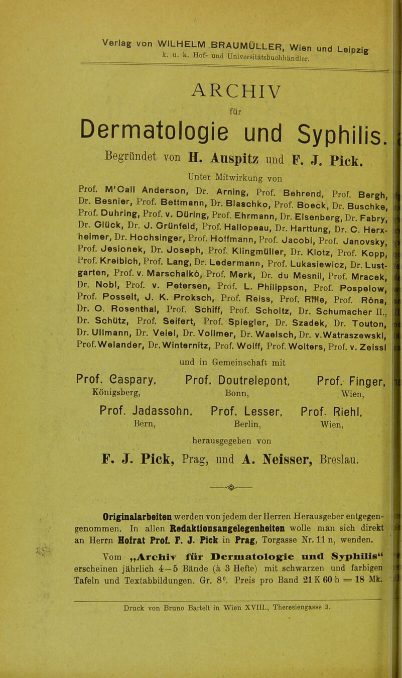 Verlag von WILHELM BRAUMÜLLER. Wien ur,d Leipzig k. u. k. Hof- und Universitäfsbuchliändler. ARCHIV für Dermatologie und Syphilis. Begründet von H. Auspitz und P. J. Pick. Unter Mitwirkung von Prof. M'Call Anderson, Dr. Arning, Prof. Behrend, Prof Bergh Dr. Besnier, Prof. Bettmann, Dr. Blaschko, Prof. Boeck. Dr Buschke Prof. Duhring, Prof. v. Düring, Prof. Ehrmann, Dr. Elsenberg, Dr. Fabry' Dr. Glück, Dr. J. Grünfeld, Prof. Hallopeau, Dr. Harttung, Dr. C. Herx- heimer, Dr. Hochsinger, Prof. Hoffmann, Prof. Jacobi, Prof. Janovsky, Prof. Jesionek, Dr. Joseph, Prof. Klingmüller, Dr. Klotz, Prof. Kopp] Prof. Kreibich, Prof. Lang, Dr. Ledermann, Prof. Lukasiewicz, Dr. Lust- garten, Prof. V. Marschalkö, Prof. Merk, Dr. du Mesnil, Prof. Mracek, Dr. Nobl, Prof. v. Petersen, Prof. L. Philippson, Prof. Pospelow, Prof. Posselt, J. K. Proksch, Prof. Reiss, Prof. RIHe, Prof. R6na, Dr. O. Rosenthal, Prof. Schiff, Prof. Scholtz, Dr. Schumacher II., Dr. Schütz, Prof. Seifert, Prof. Spiegier, Dr. Szadek, Dr. Touton, Dr. Ullmann, Dr. Veiel, Dr. Vollmer, Dr. Waeisch, Dr. v.WatraszewskI, Prof.Welander, Dr. Winternitz, Prof. Wolff, Prof. Wolters, Prof. v. Zeissl und in Gemeinschaft mit Prof. Gaspary. Prof. Doutrelepont. Prof. Finger, Königsberg, Bonn, Wien, Prof. Jadassohn. Prof. Lessen Prof. Riefil. Bern, Berlin, Wien, herausgegeben von F. J. Pick, Prag, und A. Xeisser, Breslau. Originalarbeiten werden von jedem der Herren Herausgeber entgegen- genommen. In allen Redaktionsangelegenheiten wolle man sich direkt an Herrn Hofrat Prof. F. J. Pick in Prag, Torgasse Nr. 11 n, wenden. Vom „ArchiT für Dermatologie und Sypliilie erscheinen jährlich 4—5 Bände (ä 3 Hefte) mit schwarzen und farbigen Tafeln und Textabbildungen. Gr. 8». Preis pro Band 21 K 60 h = 18 Mk.