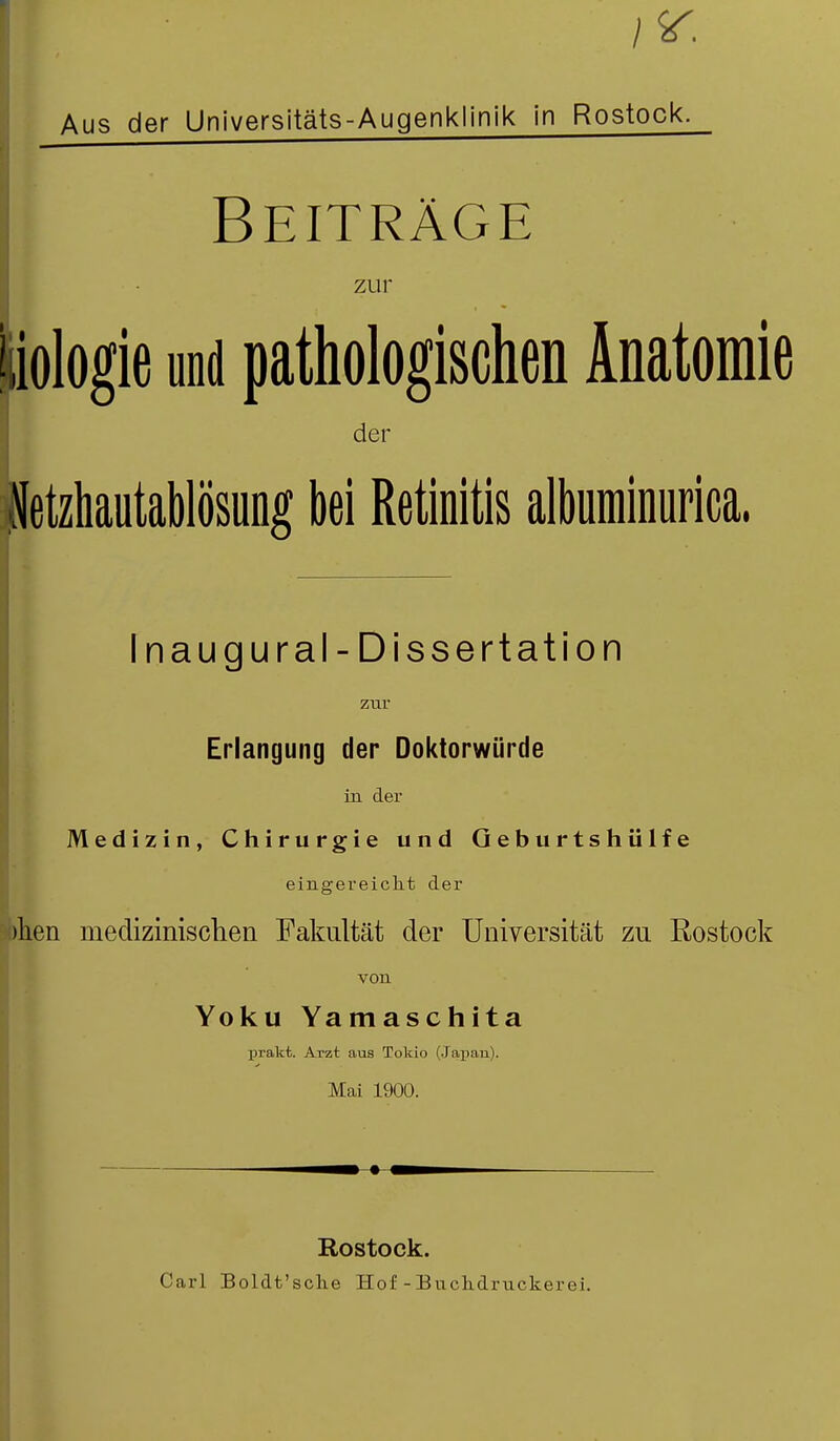 Aus der Universitäts-Augenklinik in Rostock. I Beiträge zur tiologie und pathologischen Anatomie der Netzhautablösung bei Retinitis albuminurica, Inaugural - Dissertation zur Erlangung der Doktorwürde in der Medizin, Chirurgie und Qeburtshülfe eingereicht der >lien medizinischen Fakultät der Universität zu Rostock von Yoku Yamaschita prakt. Arzt aus Tokio (Japan). Mai 1900. Rostock. Carl Boldt'sche Hof-Buclidruckeroi.