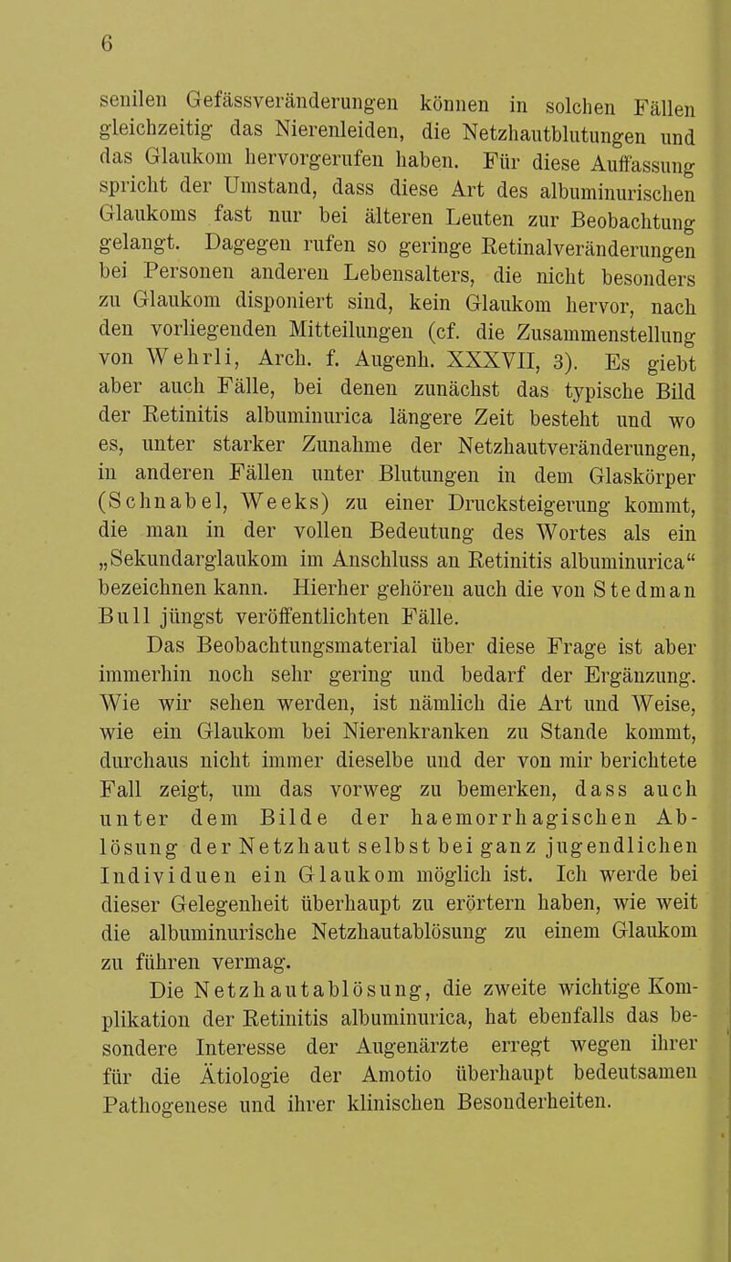 senilen Gefässveränderungen können in solchen Fällen gleichzeitig das Nierenleiden, die Netzhautblutungen und das Glaukom hervorgerufen haben. Für diese Auffassung spricht der Umstand, dass diese Art des albuminurischen Glaukoms fast nur bei älteren Leuten zur Beobachtung gelangt. Dagegen rufen so geringe Eetinalveränderungen bei Personen anderen Lebensalters, die nicht besonders zu Glaukom disponiert sind, kein Glaukom hervor, nach den vorliegenden Mitteilungen (cf. die Zusammenstellung von Wehrli, Arch. f. Augenh. XXXVII, 3). Es giebt aber auch Fälle, bei denen zunächst das typische Bild der Eetinitis albuminurica längere Zeit besteht und wo es, unter starker Zunahme der Netzhautveränderungen, in anderen Fällen unter Blutungen in dem Glaskörper (Schnabel, Weeks) zu einer Drucksteigerung kommt, die man in der vollen Bedeutung des Wortes als ein „Sekundarglaukom im Anschluss an Eetinitis albuminurica bezeichnen kann. Hierher gehören auch die vou Ste dm an Bull jüngst veröffentlichten Fälle. Das Beobachtungsmaterial über diese Frage ist aber immerhin noch sehr gering und bedarf der Ergänzung. Wie wir sehen werden, ist nämlich die Art und Weise, wie ein Glaukom bei Nierenkranken zu Stande kommt, durchaus nicht immer dieselbe und der von mir berichtete Fall zeigt, um das vorweg zu bemerken, dass auch unter dem Bilde der haemorrhagischen Ab- lösung der Netzhaut selbst bei ganz jugendlichen Individuen ein Glaukom möglich ist. Ich werde bei dieser Gelegenheit überhaupt zu erörtern haben, wie weit die albuminurische Netzhautablösimg zu einem Glaukom zu führen vermag. Die Netzhautablösung, die zweite wichtige Kom- plikation der Eetinitis albuminurica, hat ebenfalls das be- sondere Interesse der Augenärzte erregt wegen ihrer für die Ätiologie der Amotio überhaupt bedeutsamen Pathogenese und ihrer klinischen Besonderheiten.