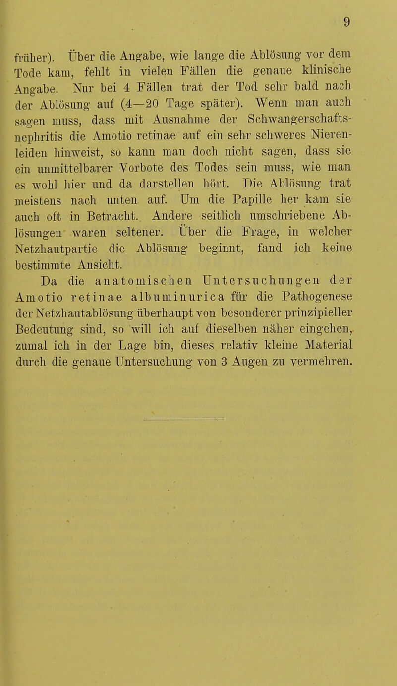 früher). Über die Angabe, wie lange die Ablösung vor dem Tode kam, fehlt in vielen Fällen die genaue klinische Angabe. Nur bei 4 Fällen trat der Tod sehr bald nach der Ablösung auf (4—20 Tage später). Wenn man auch sagen muss, dass mit Ausnahme der Schwangerschafts- nephritis die Amotio retinae auf ein sehr schweres Nieren- leiden hinweist, so kann man doch nicht sagen, dass sie ein unmittelbarer Vorbote des Todes sein muss, wie man es wohl hier und da darstellen hört. Die Ablösung trat meistens nach unten auf. Um die Papille her kam sie auch oft in Betracht. Andere seitlich umschriebene Ab- lösungen waren seltener. Über die Frage, in welcher Netzhautpartie die Ablösung beginnt, fand ich keine bestimmte Ansicht. Da die anatomischen Untersuchungen der Amotio retinae albuminurica für die Pathogenese der Netzhautablösung überhaupt von besonderer prinzipieller Bedeutung sind, so will ich auf dieselben näher eingehen, zumal ich in der Lage bin, dieses relativ kleine Material durch die genaue Untersuchung von 3 Augen zu vermehren.