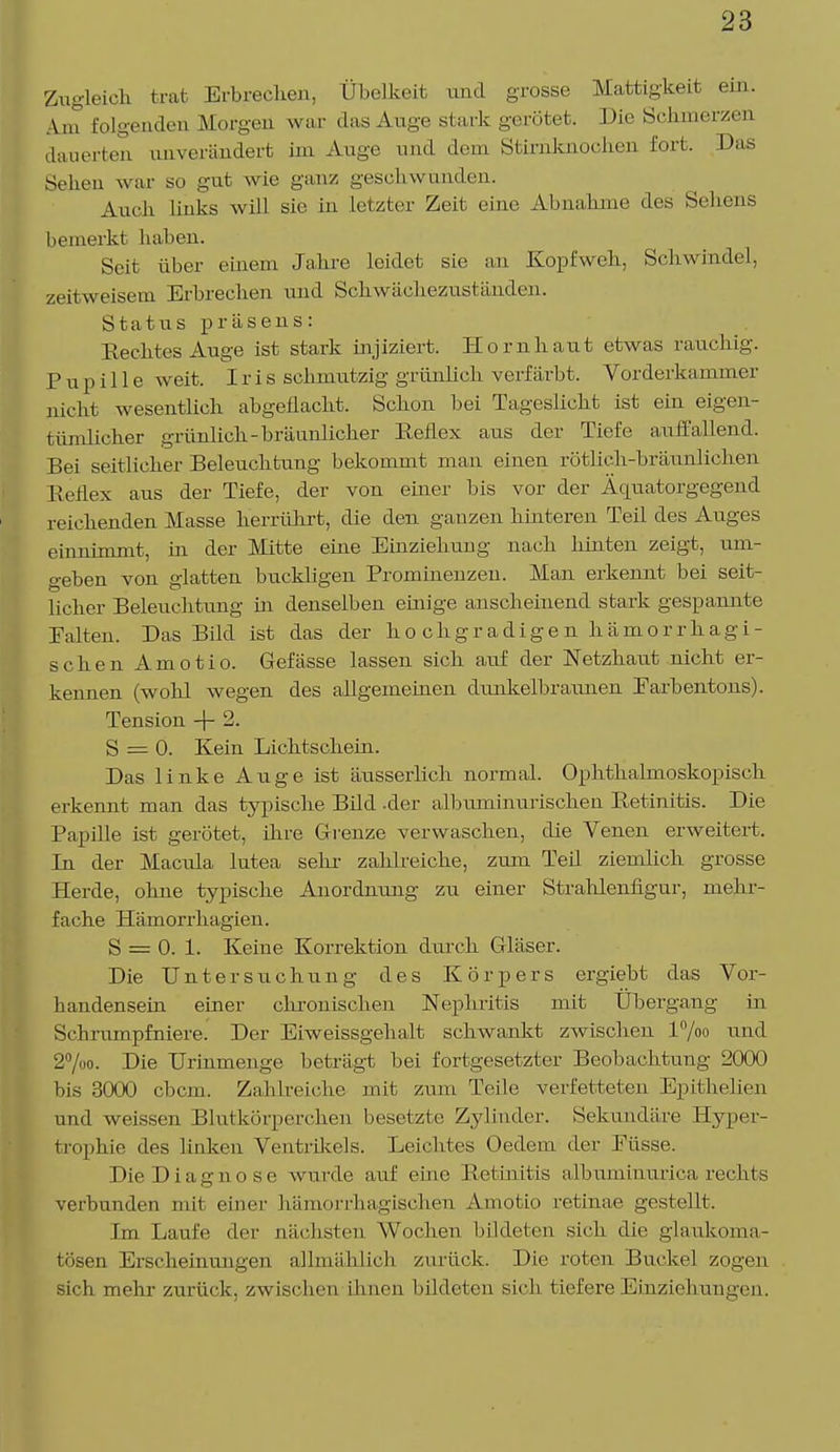 Zugleich trat Erbrechen, Übelkeit und grosse Mattigkeit ein. Am folgenden Morgen war das Auge stark gerötet. Die Schmerzen dauerten unverändert im Auge und dem Stirnknochen fort. Das Sehen war so gut wie ganz geschwunden. Auch links will sie in letzter Zeit eine Abnahme des Sehens bemerkt haben. Seit über einem Jahre leidet sie an Kopfweh, Schwindel, zeitweisem Erbrechen und Schwächezuständen. Status präsens: Rechtes Auge ist stark injiziert, Hornhaut etwas rauchig. Pupille weit. Iris schmutzig grünlich verfärbt. Vorderkammer nicht wesentlich abgeflacht. Schon bei Tageslicht ist ein eigen- tümlicher grünlich-bräunlicher Reflex aus der Tiefe auffallend. Bei seitlicher Beleuchtung bekommt man einen rötlich-bräunlichen Reflex aus der Tiefe, der von einer bis vor der Äcpiatorgegend reichenden Masse herrührt, die den ganzen kmteren Teil des Auges einnimmt, in der Mitte eine Einziehung nach hinten zeigt, um- geben von glatten buckligen Prominenzen. Man erkennt bei seit- licher Beleuchtung in denselben einige anscheinend stark gespannte Palten. Das Bild ist das der hochgradigen kämorrlagi- schen Amotio. Gefässe lassen sich auf der Netzhaut nicht er- kennen (wohl wegen des allgemeinen dimkelbraimen Parbentons). Tension -f- 2. S = 0. Kein Lichtschein. Das linke Auge ist äusserlich normal. Ophthalmoskopisch erkennt man das typische Bild -der albuminurischen Retinitis. Die Papille ist gerötet, ihre Grenze verwaschen, die Venen erweitert, In der Macrüa lutea sehr zahlreiche, zum Teil ziemlich grosse Herde, ohne typische Anordnung zu einer Strahlenfigur, mehr- fache Hämorrbagien. S = 0. 1. Keine Korrektion durch Gläser. Die Untersuchung des Körpers ergiebt das Vor- bandensein einer chronischen Nephritis mit Übergang in Schrumpfniere. Der Eiweissgehalt schwankt zwischen l%o und 2%o. Die Urinmenge beträgt bei fortgesetzter Beobachtung 2000 bis 3000 ebem. Zahlreiche mit zum Teile verfetteten Epithelien und weissen Blutkörperchen besetzte Zylinder. Sekundäre Hyper- trophie des linken Ventrücels. Leichtes Oedem der Püsse. Die Diagnose wurde auf eine Retinitis albuminurica, rechts verbunden mit einer hämorrhagischen Amotio retinae gestellt. Im Laufe der nächsten Wochen bildeten sich die glankoma- tösen Erscheinungen allmählich zurück. Die roten Buckel zogen sich mehr zurück, zwischen ihnen bildeten sich tiefere Einziehungen.