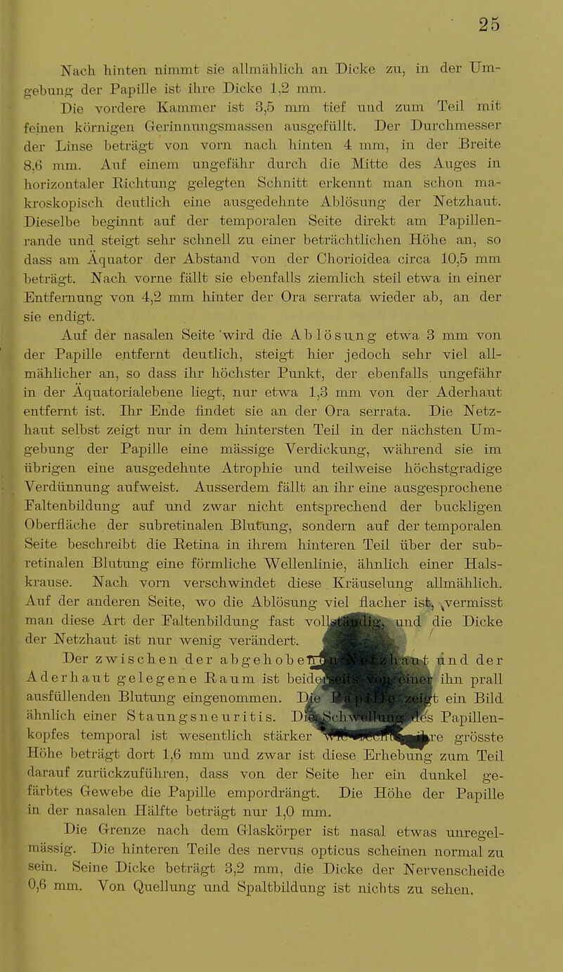 Nach hinten nimmt sie allmählich an Dicke zu, in der Um- gebung der Papille ist ihre Dicke L,2 mm. Die vordere Kammer ist 3,5 mm tief nnd zum Teil mit feinen körnigen Germnungsmassen ausgefüllt. Der Durchmessen- der Linse beträgt von vorn nach hinten 4 mm, in der Breite 86 mm. Auf einem ungefähr durch die Mitte des Auges in horizontaler Richtung gelegten Schnitt erkennt man schon ma- kroskopisch deutlich eine ausgedehnte Ablösung der Netzhaut. Dieselbe beginnt auf der temporalen Seite direkt am Papillen- rande und steigt sehr schnell zu einer beträchtlichen Höhe an, so dass am Äquator der Abstand von der Chorioidea circa 10,5 mm beträgt. Nach vorne fällt sie ebenfalls ziemlich steil etwa in einer Entfernung von 4,2 mm hinter der Ora serrata wieder ab, an der sie endigt. Auf der nasalen Seite 'wird die A b 1 ö s un g etwa 3 mm von der Papille entfernt deutlich, steigt hier jedoch sehr viel all- mählicher an, so dass ihr höchster Punkt, der ebenfalls ungefähr in der Äquatorialebene liegt, nur etwa 1,3 mm von der Aderhaut entfernt ist. Dir Ende findet sie an der Ora serrata. Die Netz- haut selbst zeigt nur in dem hintersten Teil in der nächsten Um- gebung der Papille eine massige Verdickung, während sie im übrigen eine ausgedehnte Atrophie und teilweise höchstgradige Verdünnung aufweist. Ausserdem fällt an ihr eine ausgesprochene Faltenbildung auf und zwar nicht entsprechend der buckligen Oberfläche der subretinalen Blutung, sondern auf der temporalen Seite beschreibt die Retina in ihrem hinteren Teil über der sub- retinalen Blutung eine förmliche Wellenlinie, ähnlich einer Hals- ki 'ause. Nach vorn verschwindet diese Kräuselung allmählich. Auf der anderen Seite, wo die Ablösung viel flacher ist, ^vermisst man diese Art der Faltenbildung fast volkglfelig, und die Dicke der Netzhaut ist nur wenig verändert. fl Der zwischen der a b g e h o b e TI^^^^^^BStei 1 und der Aderhaut gelegene Raum ist beideS^^^^M&ner ihn prall ausfüllenden Blutung ] )ie iXj^^^^^Hft ein Bild ähnlieh einer Staungsne uritis. DS^cliWWJP's Papillen- kopfes temporal ist wesentlich stärker^PPBRffltjkre grösste Höhe beträgt dort 1,6 mm und zwar ist diese Erhebung zum Teil riarauf zurückzuführen, dass von der Seite her ein dunkel ge- färbtes Gewebe die Papille empordrängt. Die Höhe der Papille in der nasalen Hälfte beträgt nur 1,0 mm. Die Grenze nach dem Glaskörper ist nasal etwas unregel- mässig. Die hinteren Teile des nervus opticus scheinen normal zu sein. Seine Dicke beträgt 3,2 mm, die Dicke der Nervenscheide 0,6 mm. Von Quellung und Spaltbildung ist nichts zu sehen.