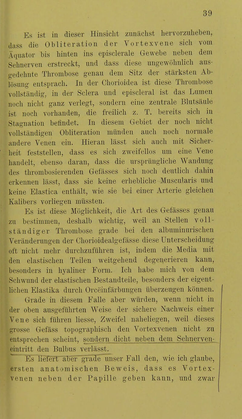 Es ist in dieser Hinsicht zunächst hervorzuheben, äass die Ohliteration der Vortexvene sicli vom Iquator bis hinten ins episclerale Gewebe neben dem Eehnerven erstreckt, und dass diese ungewöhnlich aus- gedehnte Thrombose genau dem Sitz der stärksten Ab- lösung entsprach. In der Chorioidea ist diese Thrombose vollständig, in der Sclera und episcleral ist das Lumen noch nicht ganz verlegt, sondern eine zentrale Blutsäule ist noch vorhanden, die freilich z. T. bereits sich in Stagnation befindet. In diesem Gebiet der noch nicht vollständigen Obliteration münden auch noch normale andere Venen ein. Hieran lässt sich auch mit Sicher- heit feststellen, dass es sich zweifellos um eine Vene handelt, ebenso daran, dass die ursprüngliche Wandung des thrombosierenden Gefässes sich noch deutlich dahin erkennen lässt, class sie keine erhebliche Muscularis und keine Elastica enthält, wie sie bei einer Arterie gleichen Kalibers vorliegen müssten. Es ist diese Möglichkeit, die Art des Gefässes genau zu bestimmen, deshalb wichtig, weil an Stellen voll- ständiger Thrombose grade bei den albuminurischen Veränderungen der Chorioidealgefässe diese Unterscheidung oft nicht mehr durchzuführen ist, indem die Media mit den elastischen Teilen weitgehend degenerieren kann, besonders in hyaliner Form. Ich habe mich von dem Schwund der elastischen Bestandteile, besonders der eigent- lichen Elastika durch Orceinfärbungen überzeugen können. Grade in diesem Falle aber würden, wenn nicht in der oben ausgeführten Weise der sichere Nachweis einer Vene sich führen liesse, Zweifel naheliegen, weil dieses grosse Gefäss topographisch den Vortexvenen nicht zu entsprechen scheint, sondern dicht neben dem Sehneryen- emtritt den Bulbus verlässt. Ks liefert aber grade unser Fall den, wie ich glaube, ersten anatomischen Beweis, dass es Vortex- venen neben der Papille geben kann, und zwar