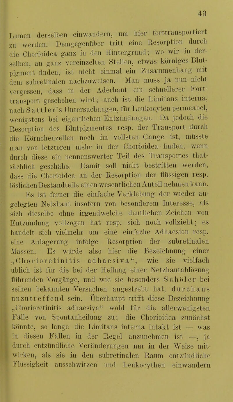 Lumen derselben einwandern, um hier forttransportiert zu werden. Demgegenüber tritt eine Resorption durch die Chorioidea ganz in den Hintergrund; wo wir in der- selben, an ganz vereinzelten Stellen, etwas körniges Blut- pigment finden, ist nicht einmal ein Zusammenhang mit dem subretinalen nachzuweisen. Man muss ja nun nicht vergessen, dass in der Aderhaut ein schnellerer Fort- transport geschehen wird; auch ist die Limitans interna, nach S attl er's Untersuchungen, für Leukocyten permeabel, wenigstens bei eigentlichen Entzündungen. Da jedoch die Resorption des Blutpigmentes resp. der Transport durch die Körnchenzellen noch im vollsten Gange ist, müsste man von letzteren mehr in der Chorioidea finden, wenn durch diese ein nennenswerter Teil des Transportes that- sächlich geschähe. Damit soll nicht bestritten werden, dass die Chorioidea an der Resorption der flüssigen resp. löslichen Bestandteile einen wesentlichen Anteil nehmen kann. Es ist ferner die einfache Verklebung der wieder au- gelegten Netzhaut insofern von besonderem Interesse, als sich dieselbe ohne irgendwelche deutlichen Zeichen von Entzündung vollzogen hat resp. sich noch vollzieht; es handelt sich vielmehr um eine einfache Adhaesion resp. eine Anlagerung infolge Resorption der subretinalen Massen. Es würde also hier die Bezeichnung einer „Chorioretinitis adhaesiva, wie sie vielfach üblich ist für die bei der Heilung einer Netzhautablösung führenden Vorgänge, und wie sie besonders Sc hol er bei seinen bekannten Versuchen angestrebt hat, durchaus unzutreffend sein. Überhaupt trifft diese Bezeichnung „Chorioretinitis adhaesiva wohl für die allerwenigsten Fälle von Spontanheilung zu; die Chorioidea zunächst könnte, so lange die Limitans interna intakt ist — was in diesen Fällen in der Regel anzunehmen ist —, ja durch entzündliche Veränderungen nur in der Weise mit- wirken, als sie in den subretinalen Raum entzündliche Flüssigkeit ausschwitzen und Leukocythen einwandern