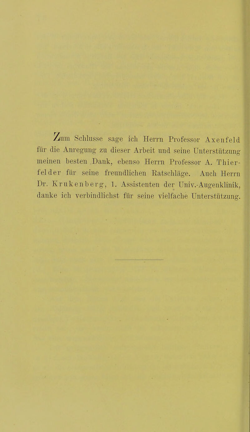 Zum Schlüsse sage ich Herrn Professor Axenfeld für die Anregung zu dieser Arbeit und seine Unterstützung meinen besten .Dank, ebenso Herrn Professor A. Thier- fei der für seine freundlichen Ratschläge. Auch Herrn Dr. Krukenberg, I. Assistenten der Univ.-Augenklinik, danke ich verbindlichst für seine vielfache Unterstützung.