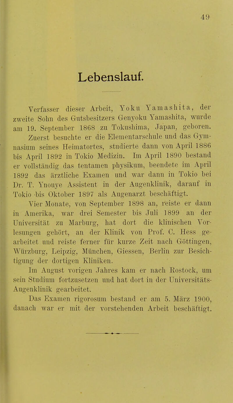 Lebenslauf. Verfasser dieser Arbeit, Yoku Yamashita, der zweite Sohn des Gutsbesitzers Genyoku Yamashita, wurde am 19. September 1868 zu Tokushima, Japan, geboren. Zuerst besuchte er die Elementarschule und das Gym- nasium seines Heimatortes, studierte dann von April 1886 bis April 1892 in Tokio Medizin. Im April 1890 bestand er vollständig das tentamen physikum, beendete im April 1892 das ärztliche Examen und war dann in Tokio bei Dr. T. Ynouye Assistent in der Augenklinik, darauf in Tokio -bis Oktober 1897 als Augenarzt beschäftigt. Vier Monate, von September 1898 an, reiste er dann in Amerika, war drei Semester bis Juli 1899 an der Universität zu Marburg, hat dort die klinischen Vor- lesungen gehört, an der Klinik von Prof. C. Hess ge- arbeitet und reiste ferner für kurze Zeit nach Göttingen, Würzburg, Leipzig, München, Giessen, Berlin zur Besich- tigung der dortigen Kliniken. Im August vorigen Jahres kam er nach Eostock, um sein Studium fortzusetzen und hat dort in der Universitäts- Augenklinik gearbeitet. Das Examen rigorosum bestand er am 5. März 1900, danach war er mit der vorstehenden Arbeit beschäftigt.