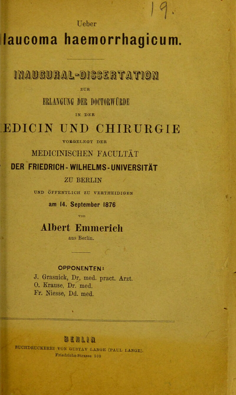 II- lieber laucoma haemorrhagicum. iMiiiiawiiiiifa?i(ii ZUR EBIANGÜM DER DÖCTößWÜßDE IN DEB EDICIN UND CHIRURGIE VOKOELEGT DEB MEDICINISCHEN FACULTÄT DER FRIEDRICH - WILHELMS-UNIVERSITÄT zu BERLIN UND ÖFFENTLICH ZU TEBTHEIDIGEN am 14. September 1876 von Albert Emmerich aus Berlin, OPPONENTEN: J. Grasnick, Dr, med. pract. Arzt. 0. Krause, Dr. med. Fr. Niesse, Dd. med. BÜCHDRÜCKEEEI VON GUSTAV LANGE (PAUL LANGE). Friedrichs-Strasae lOS