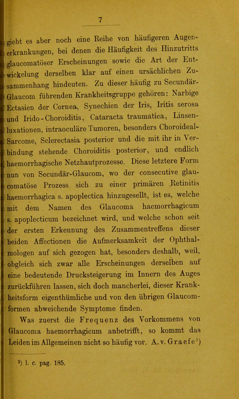 giebt es aber noch eine Keihe von häufigeren Augen- erkrankungen, bei denen die Häufigkeit des Hinzutritts glaucomalöser Erscheinungen sowie die Art der Ent- wickelung derselben klar auf einen ursächlichen Zu- sammenhang hindeuten. Zu dieser häufig zu Secundär- Glaucom führenden Krankheitsgruppe gehören: Narbige Ectasien der Cornea, Synechien der Iris, Iritis serosa und Irido-Choroiditis, Cataracta traumatica, Linsen- luxationen, intraoculäre Tumoren, besonders Choroideal- Sarcome, Sclerectasia posterior und die mit ihr in Ver- bindung stehende Choroiditis posterior, und endlich haemorrhagische Netzhautprozesse. Diese letztere Form nun von Secundär-Glaucom, wo der consecutive glau- comatöse Prozess sich zu einer primären Retinitis haemorrhagica s. apoplectica hinzugesellt, ist es, welche mit dem Namen des Glaucoma haemorrhagicum s. apoplecticum bezeichnet wird, und welche schon seit der ersten Erkennung des Zusammentreffens dieser beiden Affectionen die Aufmerksamkeit der Ophthal- mologen auf sich gezogen hat, besonders deshalb, weil, obgleich sich zwar alle Erscheinungen derselben auf eine bedeutende Drucksteigerung im Innern des Auges zurückführen lassen, sich doch mancherlei, dieser Krank- heitsform eigenthümliche und von den übrigen Glaucom- formen abweichende Symptome finden. Was zuerst die Frequenz des Vorkommens von Glaucoma haemorrhagicum anbetrifft, so kommt das Leiden im Allgemeinen nicht so häufig vor. A. v. Graef e'*)