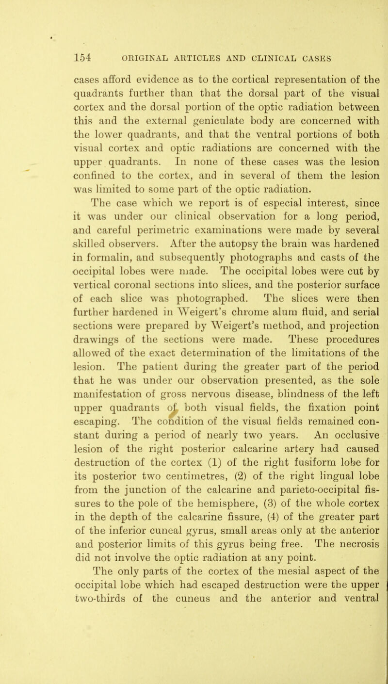 154 ORIGINAL ARTICLES AND CLINICAL CASES cases afford evidence as to the cortical representation of the quadrants further than that the dorsal part of the visual cortex and the dorsal portion of the optic radiation between this and the external geniculate body are concerned with the lower quadrants, and that the ventral portions of both visual cortex and optic radiations are concerned with the upper quadrants. In none of these cases was the lesion confined to the cortex, and in several of them the lesion was limited to some part of the optic radiation. The case which we report is of especial interest, since it was under our clinical observation for a long period, and careful perimetric examinations were made by several skilled observers. After the autopsy the brain was hardened in formalin, and subsequently photographs and casts of the occipital lobes were made. The occipital lobes were cut by vertical coronal sections into slices, and the posterior surface of each slice was photographed. The slices were then further hardened in Weigert's chrome alum fluid, and serial sections were prepared by Weigert's method, and projection drawings of the sections were made. These procedures allowed of the exact determination of the limitations of the lesion. The patient during the greater part of the period that he was under our observation presented, as the sole manifestation of gross nervous disease, blindness of the left upper quadrants oL both visual fields, the fixation point escaping. The condition of the visual fields remained con- stant during a period of nearly two years. An occlusive lesion of the right posterior calcarine artery had caused destruction of the cortex (1) of the right fusiform lobe for its posterior two centimetres, (2) of the right lingual lobe from the junction of the calcarine and parieto-occipital fis- sures to the pole of the hemisphere, (3) of the whole cortex in the depth of the calcarine fissure, (4) of the greater part of the inferior cuneal gyrus, small areas only at the anterior and posterior limits of this gyrus being free. The necrosis did not involve the optic radiation at any point. The only parts of the cortex of the mesial aspect of the occipital lobe which had escaped destruction were the upper two-thirds of the cuneus and the anterior and ventral