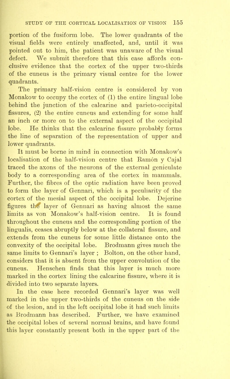 portion of the fusiform lobe. The lower quadrants of the visual fields were entirely unaffected, and, until it was pointed out to him, the patient was unaware of the visual defect. We submit therefore that this case affords con- clusive evidence that the cortex of the upper two-thirds of the cuneus is the primary visual centre for the lower quadrants. The primary half-vision centre is considered by von Monakow to occupy the cortex of (1) the entire lingual lobe behind the junction of the calcarine and parieto-occipital fissures, (2) the entire cuneus and extending for some half an inch or more on to the external aspect of the occipital lobe. He thinks that the calcarine fissure probably forms the line of separation of the representation of upper and lower quadrants. It must be borne in mind in connection with Monakow's localisation of the half-vision centre that Ramon y Cajal traced the axons of the neurons of the external geniculate body to a corresponding area of the cortex in mammals. Further, the fibres of the optic radiation have been proved to form the layer of Gennan, which is a peculiarity of the cortex of the mesial aspect of the occipital lobe. Dejerine figures thtS layer of Gennari as having almost the same limits as von Monakow's half-vision centre. It is found throughout the cuneus and the corresponding portion of the lingualis, ceases abruptly below at the collateral fissure, and extends from the cuneus for some little distance onto the convexity of the occipital lobe. Brodmann gives much the same limits to Gennari's layer ; Bolton, on the other hand, considers that it is absent from the upper convolution of the cuneus. Henschen finds that this layer is much more marked in the cortex lining the calcarine fissure, where it is divided into two separate layers. In the case here recorded Gennari's layer was well marked in the upper two-thirds of the cuneus on the side of the lesion, and in the left occipital lobe it had such limits as Brodmann has described. Further, we have examined the occipital lobes of several normal brains, and have found this layer constantly present both in the upper part of the