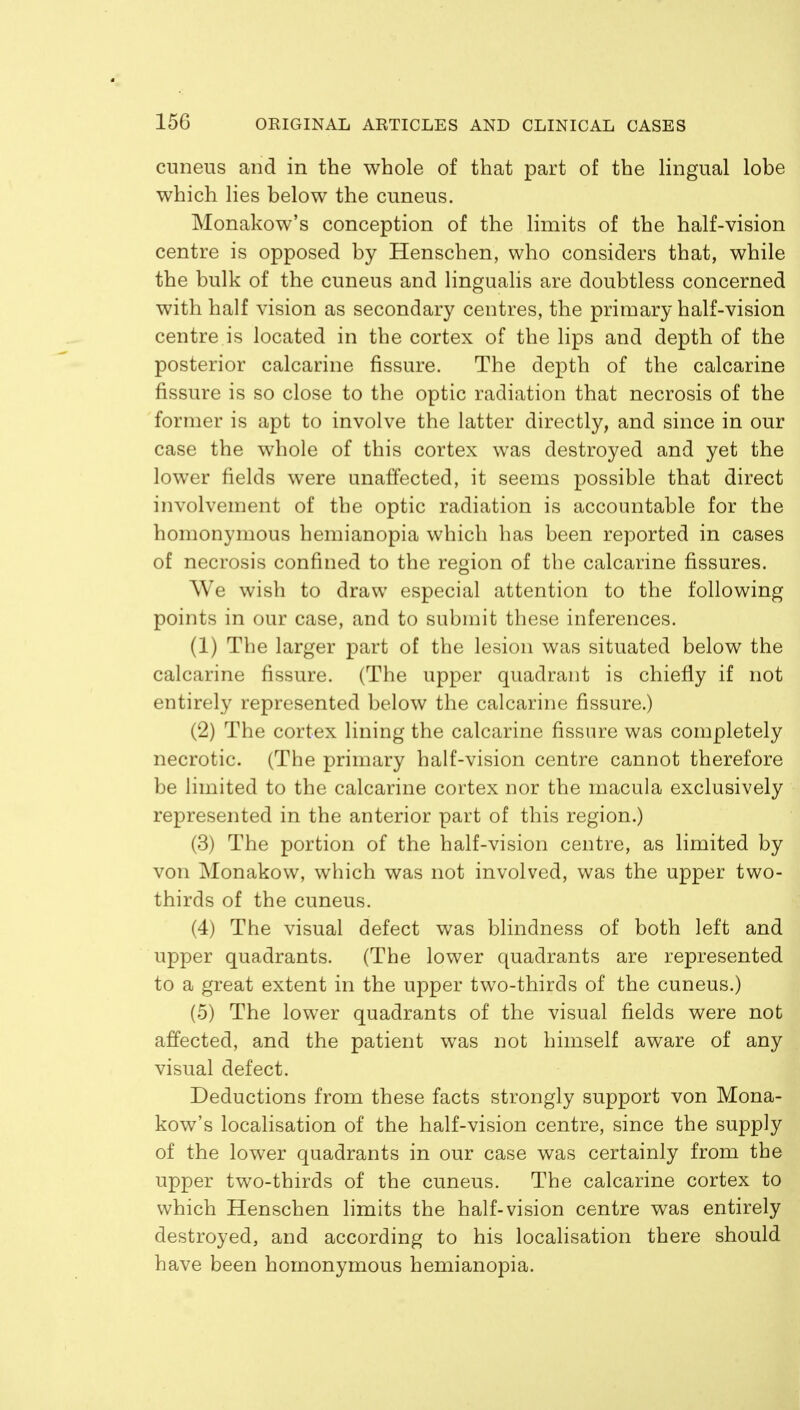 cuneus and in the whole of that part of the lingual lobe which lies below the cuneus. Monakow's conception of the limits of the half-vision centre is opposed by Henschen, who considers that, while the bulk of the cuneus and lingualis are doubtless concerned with half vision as secondary centres, the primary half-vision centre is located in the cortex of the lips and depth of the posterior calcarine fissure. The depth of the calcarine fissure is so close to the optic radiation that necrosis of the former is apt to involve the latter directly, and since in our case the whole of this cortex was destroyed and yet the lower fields were unaffected, it seems possible that direct involvement of the optic radiation is accountable for the homonymous hemianopia which has been reported in cases of necrosis confined to the region of the calcarine fissures. We wish to draw especial attention to the following points in our case, and to submit these inferences. (1) The larger part of the lesion was situated below the calcarine fissure. (The upper quadrant is chiefly if not entirely represented below the calcarine fissure.) (2) The cortex lining the calcarine fissure was completely necrotic. (The primary half-vision centre cannot therefore be limited to the calcarine cortex nor the macula exclusively represented in the anterior part of this region.) (3) The portion of the half-vision centre, as limited by von Monakow, which was not involved, was the upper two- thirds of the cuneus. (4) The visual defect was blindness of both left and upper quadrants. (The lower quadrants are represented to a great extent in the upper two-thirds of the cuneus.) (5) The lower quadrants of the visual fields were not affected, and the patient was not himself aware of any visual defect. Deductions from these facts strongly support von Mona- kow's localisation of the half-vision centre, since the supply of the lower quadrants in our case was certainly from the upper two-thirds of the cuneus. The calcarine cortex to which Henschen limits the half-vision centre was entirely destroyed, and according to his localisation there should have been homonymous hemianopia.