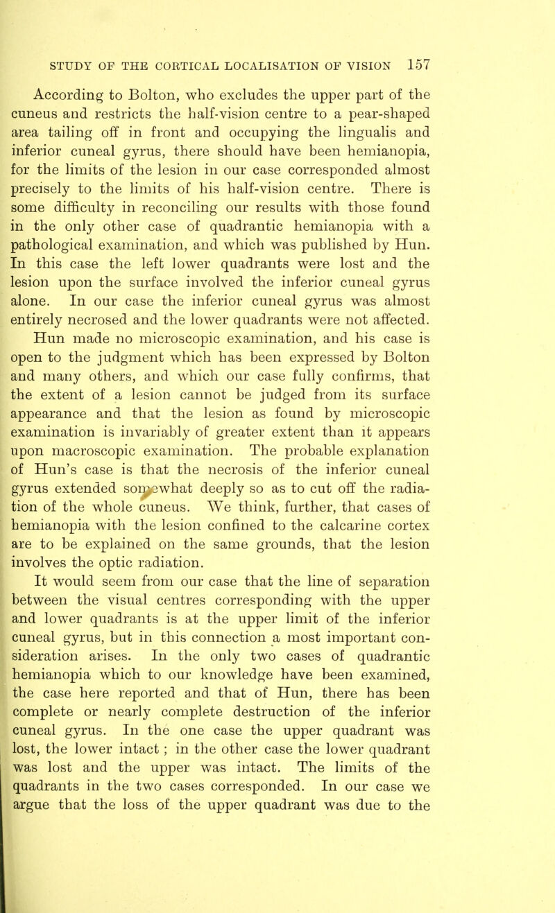 According to Bolton, who excludes the upper part of the cuneus and restricts the half-vision centre to a pear-shaped area tailing off in front and occupying the lingualis and inferior cuneal gyrus, there should have been hemianopia, for the limits of the lesion in our case corresponded almost precisely to the limits of his half-vision centre. There is some difficulty in reconciling our results with those found in the only other case of quadrantic hemianopia with a pathological examination, and which was published by Hun. In this case the left lower quadrants were lost and the lesion upon the surface involved the inferior cuneal gyrus alone. In our case the inferior cuneal gyrus was almost entirely necrosed and the lower quadrants were not affected. Hun made no microscopic examination, and his case is open to the judgment which has been expressed by Bolton and many others, and which our case fully confirms, that the extent of a lesion cannot be judged from its surface appearance and that the lesion as found by microscopic examination is invariably of greater extent than it appears upon macroscopic examination. The probable explanation of Hun's case is that the necrosis of the inferior cuneal gyrus extended somewhat deeply so as to cut off the radia- tion of the whole cuneus. We think, further, that cases of hemianopia with the lesion confined to the calcarine cortex are to be explained on the same grounds, that the lesion involves the optic radiation. It would seem from our case that the line of separation between the visual centres corresponding with the upper and lower quadrants is at the upper limit of the inferior cuneal gyrus, but in this connection a most important con- sideration arises. In the only two cases of quadrantic hemianopia which to our knowledge have been examined, the case here reported and that of Hun, there has been complete or nearly complete destruction of the inferior cuneal gyrus. In the one case the upper quadrant was lost, the lower intact; in the other case the lower quadrant was lost and the upper was intact. The limits of the quadrants in the two cases corresponded. In our case we argue that the loss of the upper quadrant was due to the