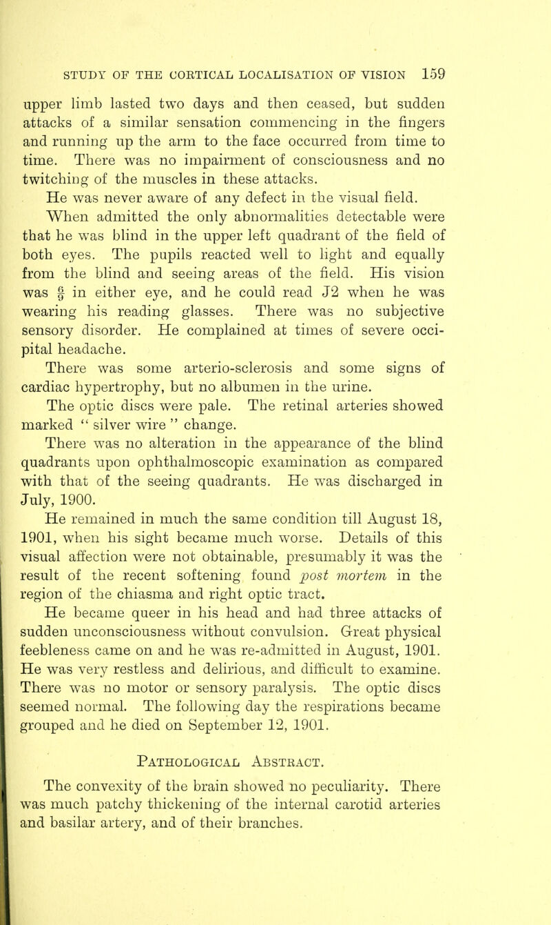 upper limb lasted two days and then ceased, but sudden attacks of a similar sensation commencing in the fingers and running up the arm to the face occurred from time to time. There was no impairment of consciousness and no twitching of the muscles in these attacks. He was never aware of any defect in the visual field. When admitted the only abnormalities detectable were that he was blind in the upper left quadrant of the field of both eyes. The pupils reacted well to light and equally from the blind and seeing areas of the field. His vision was f in either eye, and he could read J2 when he was wearing his reading glasses. There was no subjective sensory disorder. He complained at times of severe occi- pital headache. There was some arterio-sclerosis and some signs of cardiac hypertrophy, but no albumen in the urine. The optic discs were pale. The retinal arteries showed marked  silver wire  change. There was no alteration in the appearance of the blind quadrants upon ophthalmoscopic examination as compared with that of the seeing quadrants. He was discharged in July, 1900. He remained in much the same condition till August 18, 1901, when his sight became much worse. Details of this visual affection were not obtainable, presumably it was the result of the recent softening found post mortem in the region of the chiasma and right optic tract. He became queer in his head and had three attacks of sudden unconsciousness without convulsion. Great physical feebleness came on and he was re-admitted in August, 1901. He was very restless and delirious, and difficult to examine. There was no motor or sensory paralysis. The optic discs seemed normal. The following day the respirations became grouped and he died on September 12, 1901. Pathological Abstract. The convexity of the brain showed no peculiarity. There was much patchy thickening of the internal carotid arteries and basilar artery, and of their branches.