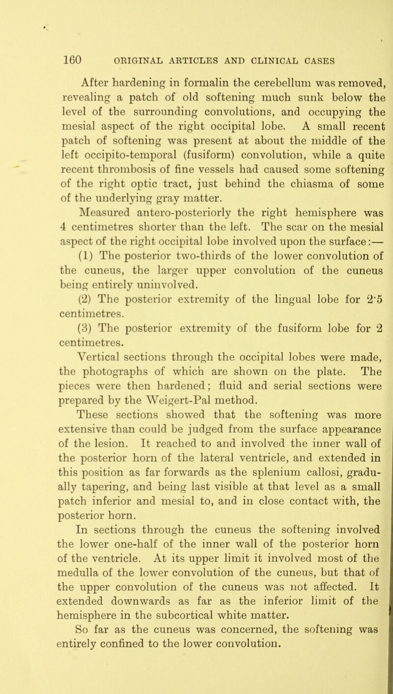 After hardening in formalin the cerebellum was removed, revealing a patch of old softening much sunk below the level of the surrounding convolutions, and occupying the mesial aspect of the right occipital lobe. A small recent patch of softening was present at about the middle of the left occipito-temporal (fusiform) convolution, while a quite recent thrombosis of fine vessels had caused some softening of the right optic tract, just behind the chiasma of some of the underlying gray matter. Measured antero-posteriorly the right hemisphere was 4 centimetres shorter than the left. The scar on the mesial aspect of the right occipital lobe involved upon the surface:— (1) The posterior two-thirds of the lower convolution of the cuneus, the larger upper convolution of the cuneus being entirely uninvolved. (2) The posterior extremity of the lingual lobe for 2*5 centimetres. (3) The posterior extremity of the fusiform lobe for 2 centimetres. Vertical sections through the occipital lobes were made, the photographs of which are shown on the plate. The pieces were then hardened; fluid and serial sections were prepared by the Weigert-Pal method. These sections showed that the softening was more extensive than could be judged from the surface appearance of the lesion. It reached to and involved the inner wall of the posterior horn of the lateral ventricle, and extended in this position as far forwards as the splenium callosi, gradu- ally tapering, and being last visible at that level as a small patch inferior and mesial to, and in close contact with, the posterior horn. In sections through the cuneus the softening involved the lower one-half of the inner wall of the posterior horn of the ventricle. At its upper limit it involved most of the medulla of the lower convolution of the cuneus, but that of the upper convolution of the cuneus was not affected. It extended downwards as far as the inferior limit of the hemisphere in the subcortical white matter. So far as the cuneus was concerned, the softening was entirely confined to the lower convolution.
