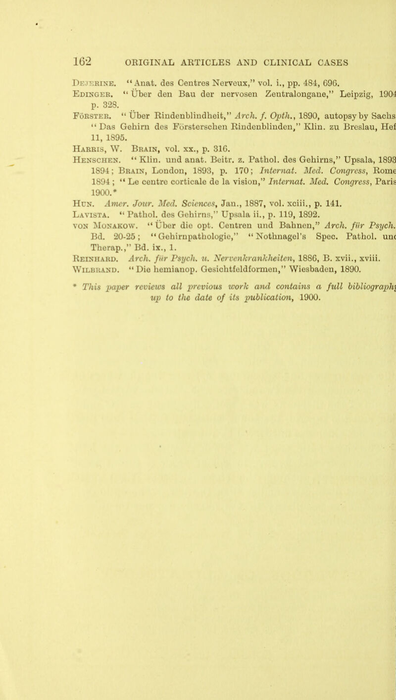 Dejerine.  Anat. des Centres Nerveux, vol. i., pp. 484, G9G. Edinger.  Uber den Bau der nervosen Zeutralongane, Leipzig, 1904 p. 328. FoRSter.  Uber Rindenblindbeit, Arch. f. Opth., 1890, autopsy by Sacbs •'Das Gebirn des Forsterscben Rindenblindcn/' Klin, zu Breslau, Hef 11, 1895. Harris, W. Brain, vol. xx., p. 31G. Henschen.  Klin, und anat. Beitr. z. Patbol. des Gebirns, Upsala, 1893 1894; Brain, London, 1S93, p. 170; Intcrnat. Med. Congress, Rome 1891;  Le centre corticale de la vision, Intcrnat. Med. Congress, Paris 1900.* Hun. Amcr. Jour. Med. Sciences, Jan., 1887, vol. xciii., p. 141. La vista.  Patbol. des Gebirns, Upsala ii., p. 119, 1892. von Monakow. '* Uber die opt. Centren und Babnen, Arch, fttr Psych. Bd. 20-25;  Gebirupatbologie, 11 Notbnagel's Spec. Patbol. unc Tberap., Bd. ix., 1. Reinhard. Arch, fiir Psych, u. Nervcnkrankheitcn, 188G, B. xvii., xviii. Wilbhand. Die liemianop. Gesicbtfeldforrnen, Wiesbaden, 1890. * This paper reviews all previous work and contains a fidl bibliography up to the date of its publication, 1900.