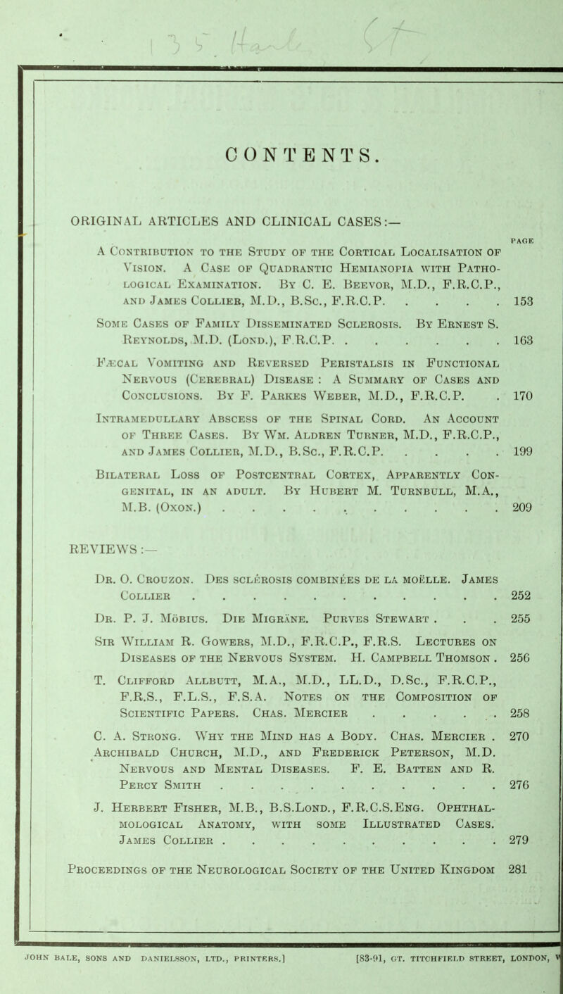 CONTENTS. ORIGINAL ARTICLES AND CLINICAL CASES:— PAGK A Contribution to the Study of the Cortical Localisation op Vision. A Case of Quadrantic Hemianopia with Patho- logical Examination. By C. E. Beevor, M.D., F.R.C.P., and James Collier, M.D., B.Sc, F.R.C.P 153 Some Cases of Family Disseminated Sclerosis. By Ernest S. Reynolds, M.D. (Lond.), F.R.C.P 163 Faecal Vomiting and Reversed Peristalsis in Functional Nervous (Cerebral) Disease : A Summary of Cases and Conclusions. By F. Parkes Weber, M.D., F.R.C.P. . 170 Intramedullary Abscess of the Spinal Cord. An Account ok Three Cases. By Wm. Aldren Turner, M.D., F.R.C.P., and James Collier, M.D., B.Sc, F.R.C.P 199 Bilateral Loss of Postcentral Cortex, Apparently Con- genital, in an adult. By Hubert M. Turnbull, M.A., M.B. (Oxon.) 209 REVIEWS :— Dr. 0. Crouzon. Des sclerosis combinees de la moklle. James Collier 252 Dr. P. J. Mobius. Die Migrane. Purves Stewart . . . 255 Sir William R. Gowers, M.D., F.R.C.P., F.R.S. Lectures on Diseases of the Nervous System. H. Campbell Thomson . 25G T. Clifford Allbutt, M.A., M.D., LL.D., D.Sc, F.R.C.P., F.R.S., F.L.S., F.S.A. Notes on the Composition of Scientific Papers. Chas. Mercier . . . . . 258 C. A. Strong. Why the Mind has a Body. Chas. Mercier . 270 Archibald Church, M.D., and Frederick Peterson, M.D. Nervous and Mental Diseases. F. E. Batten and R. Percy Smith 276 J. Herbert Fisher, M.B., B.S.Lond., F.R.C.S.Eng. Ophthal- mological Anatomy, with some Illustrated Cases. James Collier .......... 279 Proceedings of the Neurological Society of the United Kingdom 281 JOHN BALE, SONS AND DANIELSSON, LTD., PRINTERS.1 [83-01, GT. TITCHfr'IELD STREET, LONDON