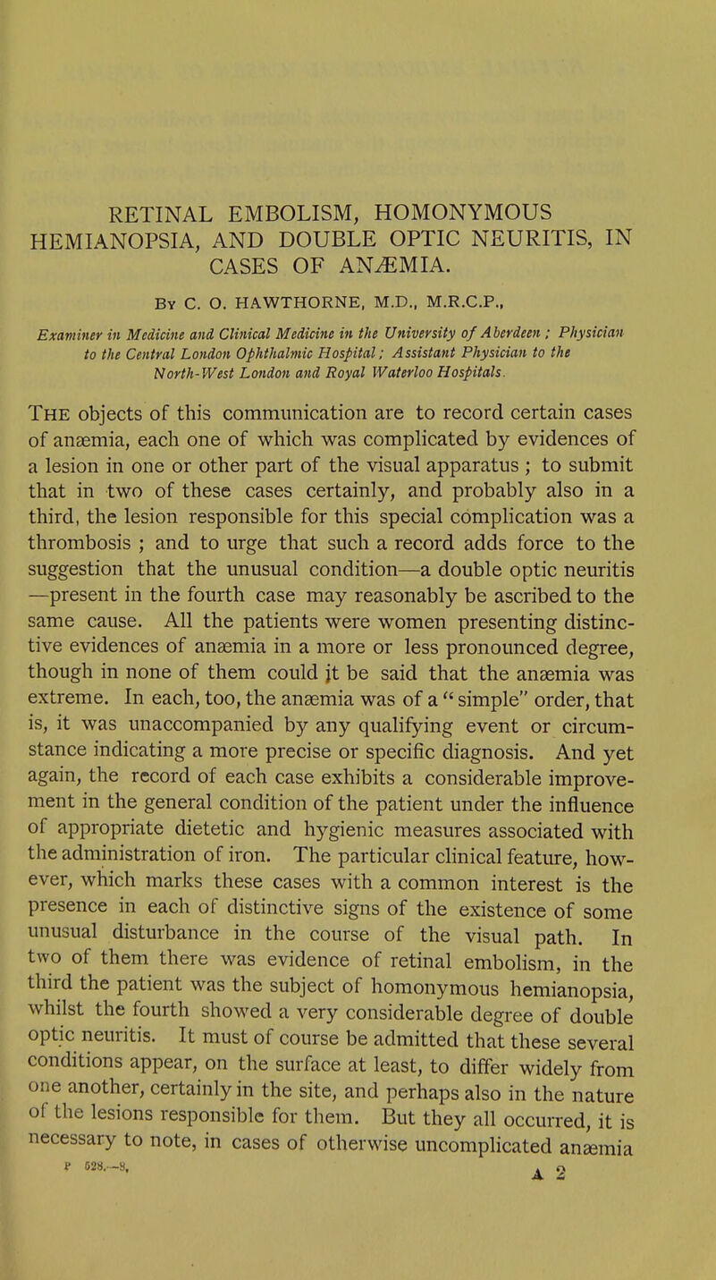 RETINAL EMBOLISM, HOMONYMOUS HEMIANOPSIA, AND DOUBLE OPTIC NEURITIS, IN CASES OF ANEMIA. By C. O. HAWTHORNE, M.D., M.R.C.P., Examiner in Medicine and Clinical Medicine in the University of Aberdeen ; Physician to the Central London Ophthalmic Hospital; Assistant Physician to the North-West London and Royal Waterloo Hospitals. The objects of this commimication are to record certain cases of ancemia, each one of which was complicated b)'^ evidences of a lesion in one or other part of the visual apparatus ; to submit that in two of these cases certainly, and probably also in a third, the lesion responsible for this special complication was a thrombosis ; and to urge that such a record adds force to the suggestion that the unusual condition—a double optic neuritis —present in the fourth case may reasonably be ascribed to the same cause. All the patients were women presenting distinc- tive evidences of anasmia in a more or less pronounced degree, though in none of them could jt be said that the anaemia was extreme. In each, too, the anaemia was of a  simple order, that is, it was unaccompanied by any qualifying event or circum- stance indicating a more precise or specific diagnosis. And yet again, the record of each case exhibits a considerable improve- ment in the general condition of the patient under the influence of appropriate dietetic and hygienic measures associated with the administration of iron. The particular clinical feature, how- ever, which marks these cases with a common interest is the presence in each of distinctive signs of the existence of some unusual disturbance in the course of the visual path. In two of them there was evidence of retinal embohsm, in the third the patient was the subject of homonymous hemianopsia, whilst the fourth showed a very considerable degree of double optic neuritis. It must of course be admitted that these several conditions appear, on the surface at least, to differ widely from one another, certainly in the site, and perhaps also in the nature of the lesions responsible for them. But they all occurred, it is necessary to note, in cases of otherwise uncomplicated aneemia