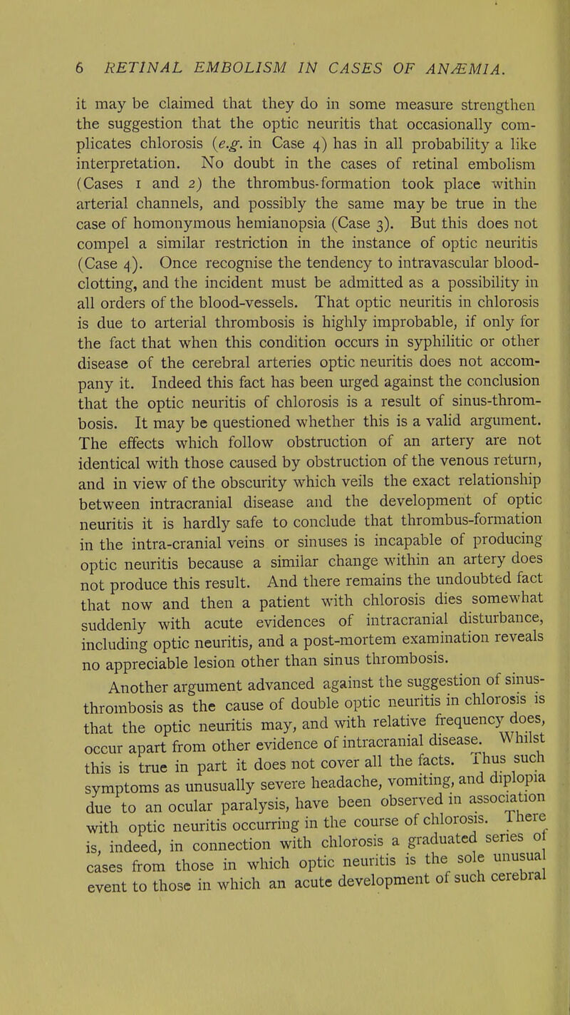 it may be claimed that they do in some measure strengthen the suggestion that the optic neuritis that occasionally com- plicates chlorosis {e.g. in Case 4) has in all probability a like interpretation. No doubt in the cases of retinal embolism (Cases I and 2) the thrombus-formation took place within arterial channels, and possibly the same may be true in the case of homonymous hemianopsia (Case 3). But this does not compel a similar restriction in the instance of optic neuritis (Case 4). Once recognise the tendency to intravascular blood- clotting, and the incident must be admitted as a possibility in all orders of the blood-vessels. That optic neuritis in chlorosis is due to arterial thrombosis is highly improbable, if only for the fact that when this condition occurs in syphilitic or other disease of the cerebral arteries optic neuritis does not accom- pany it. Indeed this fact has been urged against the conclusion that the optic neuritis of chlorosis is a result of sinus-throm- bosis. It may be questioned whether this is a valid argument. The effects which follow obstruction of an artery are not identical with those caused by obstruction of the venous return, and in view of the obscurity which veils the exact relationship between intracranial disease and the development of optic neuritis it is hardly safe to conclude that thrombus-formation in the intra-cranial veins or sinuses is incapable of producing optic neuritis because a similar change within an artery does not produce this result. And there remains the undoubted fact that now and then a patient with chlorosis dies somewhat suddenly with acute evidences of intracranial disturbance, including optic neuritis, and a post-mortem examination reveals no appreciable lesion other than sinus thrombosis. Another argument advanced against the suggestion of sinus- thrombosis as the cause of double optic neuritis in chlorosis is that the optic neuritis may, and with relative frequency does, occur apart from other evidence of intracranial disease. Whilst this is true in part it does not cover all the facts, i hus sucli symptoms as unusually severe headache, vomiting, and diplopia due to an ocular paralysis, have been observed in association with optic neuritis occurring in the course of chlorosis, ihere is, indeed, in connection with chlorosis a graduated series o cases from those in which optic neuritis is the sole unusua event to those in which an acute development of such cerebral