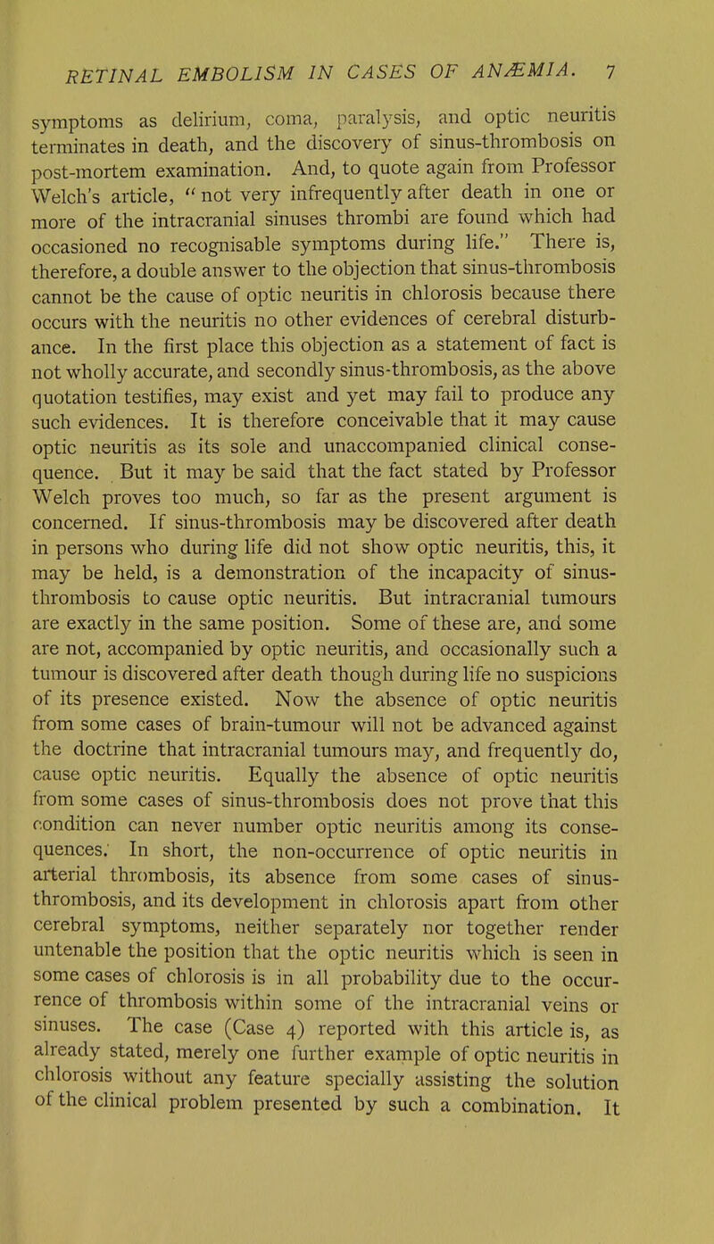 symptoms as delirium, coma, paralysis, and optic neuritis terminates in death, and the discovery of sinus-thrombosis on post-mortem examination. And, to quote again from Professor Welch's article,  not very infrequently after death in one or more of the intracranial sinuses thrombi are found which had occasioned no recognisable symptoms during life. There is, therefore, a double answer to the objection that sinus-thrombosis cannot be the cause of optic neuritis in chlorosis because there occurs with the neuritis no other evidences of cerebral disturb- ance. In the first place this objection as a statement of fact is not wholly accurate, and secondly sinus-thrombosis, as the above quotation testifies, may exist and yet may fail to produce any such evidences. It is therefore conceivable that it may cause optic neuritis as its sole and unaccompanied clinical conse- quence. But it may be said that the fact stated by Professor Welch proves too much, so far as the present argument is concerned. If sinus-thrombosis may be discovered after death in persons who during life did not show optic neuritis, this, it may be held, is a demonstration of the incapacity of sinus- thrombosis to cause optic neuritis. But intracranial tumours are exactly in the same position. Some of these are, and some are not, accompanied by optic neuritis, and occasionally such a tumour is discovered after death though during life no suspicions of its presence existed. Now the absence of optic neuritis from some cases of brain-tumour will not be advanced against the doctrine that intracranial tumours may, and frequently do, cause optic neuritis. Equally the absence of optic neuritis from some cases of sinus-thrombosis does not prove that this condition can never number optic neuritis among its conse- quences; In short, the non-occurrence of optic neuritis in arterial thrombosis, its absence from some cases of sinus- thrombosis, and its development in chlorosis apart from other cerebral symptoms, neither separately nor together render untenable the position that the optic neuritis which is seen in some cases of chlorosis is in all probability due to the occur- rence of thrombosis within some of the intracranial veins or sinuses. The case (Case 4) reported with this article is, as already stated, merely one further example of optic neuritis in chlorosis without any feature specially assisting the solution of the clinical problem presented by such a combination. It