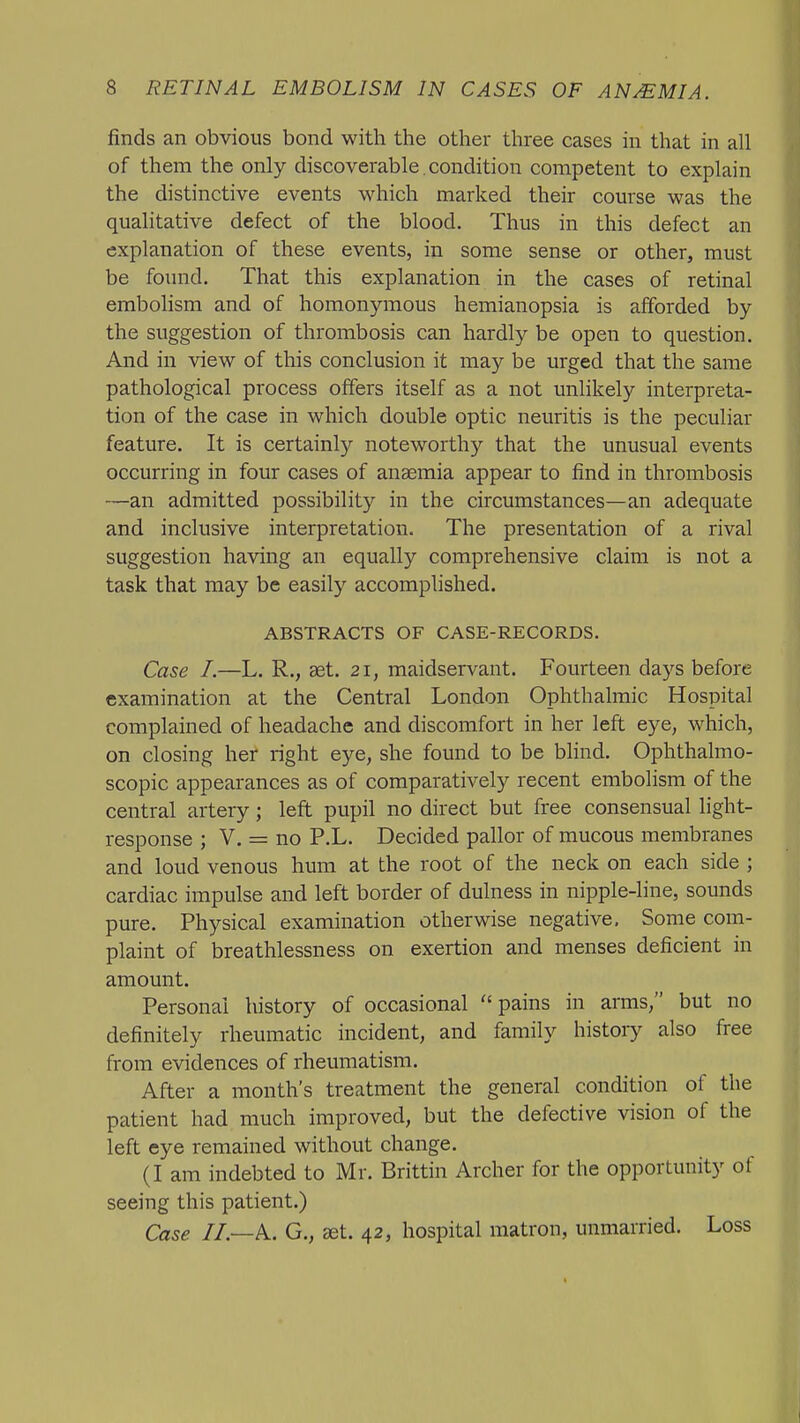 finds an obvious bond with the other three cases in that in all of them the only discoverable , condition competent to explain the distinctive events which marked their course was the qualitative defect of the blood. Thus in this defect an explanation of these events, in some sense or other, must be found. That this explanation in the cases of retinal embolism and of homonymous hemianopsia is afforded by the suggestion of thrombosis can hardly be open to question. And in view of this conclusion it may be urged that the same pathological process offers itself as a not unlikely interpreta- tion of the case in which double optic neuritis is the peculiar feature. It is certainly noteworthy that the unusual events occurring in four cases of anaemia appear to find in thrombosis —an admitted possibility in the circumstances—an adequate and inclusive interpretation. The presentation of a rival suggestion having an equally comprehensive claim is not a task that may be easily accomplished. ABSTRACTS OF CASE-RECORDS. Case I.—L. R., aet. 21, maidservant. Fourteen days before examination at the Central London Ophthalmic Hospital complained of headache and discomfort in her left eye, which, on closing her right eye, she found to be blind. Ophthalmo- scopic appearances as of comparatively recent embolism of the central artery; left pupil no direct but free consensual light- response ; V. = no P.L. Decided pallor of mucous membranes and loud venous hum at the root of the neck on each side ; cardiac impulse and left border of dulness in nipple-line, sounds pm-e. Physical examination otherwise negative. Some com- plaint of breathlessness on exertion and menses deficient in amount. Personal history of occasional pains in arms, but no definitely rheumatic incident, and family history also free from evidences of rheumatism. After a month's treatment the general condition of the patient had much improved, but the defective vision of the left eye remained without change. (I am indebted to Mr. Brittin Archer for the opportunity of seeing this patient.) Case IL—k. G., at. 42, hospital matron, unmarried. Loss