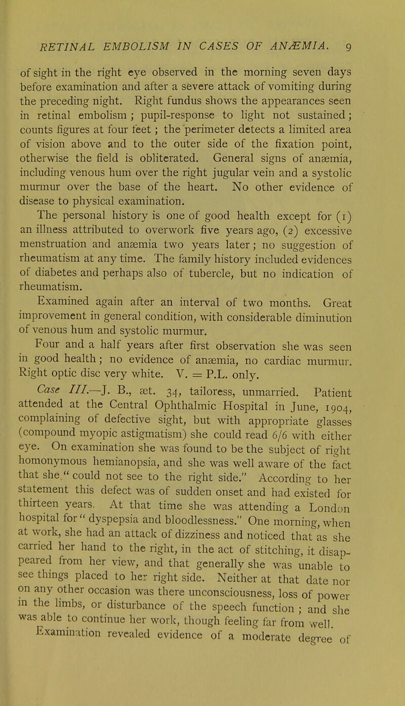 of sight in the right eye observed in the morning seven days before examination and after a severe attack of vomiting during the preceding night. Right fundus shows the appearances seen in retinal embohsm ; pupil-response to light not sustained; counts figures at four feet; the perimeter detects a limited area of vision above and to the outer side of the fixation point, otherwise the field is obliterated. General signs of anaemia, including venous hum over the right jugular vein and a systolic murmur over the base of the heart. No other evidence of disease to physical examination. The personal history is one of good health except for (i) an illness attributed to overwork five years ago, (2) excessive menstruation and anaemia two years later; no suggestion of rheumatism at any time. The family history included evidences of diabetes and perhaps also of tubercle, but no indication of rheumatism. Examined again after an interval of two months. Great improvement in general condition, with considerable diminution of venous hum and systolic murmur. Four and a half years after first observation she was seen in good health; no evidence of anaemia, no cardiac murmur. Right optic disc very white. V. = P.L. only. Case III.—]. B., aet. 34, tailoress, unmarried. Patient attended at the Central Ophthalmic Hospital in June, 1904, complaining of defective sight, but with appropriate glasses (compound myopic astigmatism) she could read 6/6 with either eye. On examination she was found to be the subject of right homonymous hemianopsia, and she was well aware of the lict that she, could not see to the right side. According to her statement this defect was of sudden onset and had existed for thirteen years. At that time she was attending a London hospital for  dyspepsia and bloodlessness. One morning, when at work, she had an attack of dizziness and noticed that as she carried her hand to the right, in the act of stitching, it disap- peared from her view, and that generally she was unable to see things placed to her right side. Neither at that date nor on any other occasion was there unconsciousness, loss of power m the limbs, or disturbance of the speech function ; and she was able to continue her work, though feeling far from well. Examination revealed evidence of a moderate degree of