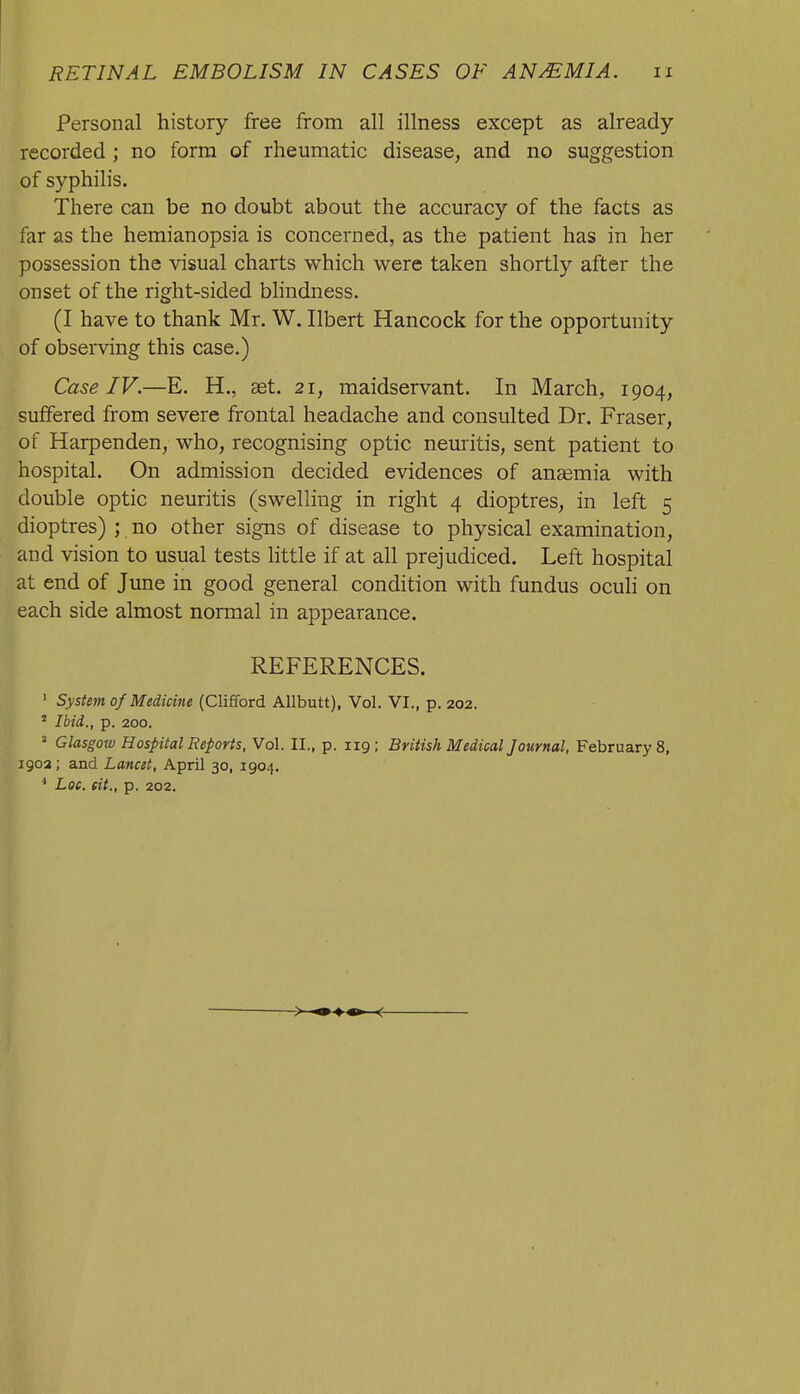 Personal history free from all illness except as already recorded ; no form of rheumatic disease, and no suggestion of syphilis. There can be no doubt about the accuracy of the facts as far as the hemianopsia is concerned, as the patient has in her possession the visual charts which were taken shortly after the onset of the right-sided blindness. (I have to thank Mr. W. Ilbert Hancock for the opportunity of observing this case.) Case IV.—E. H., aet. 21, maidservant. In March, 1904, suffered from severe frontal headache and consulted Dr. Fraser, of Harpenden, who, recognising optic neuritis, sent patient to hospital. On admission decided evidences of anemia with double optic neuritis (swelling in right 4 dioptres, in left 5 dioptres) ; no other signs of disease to physical examination, and vision to usual tests little if at all prejudiced. Left hospital at end of June in good general condition with fundus ocuH on each side almost normal in appearance. REFERENCES. ' System 0/Medicine (Clifford Allbutt), Vol. VI., p. 202. ' Ibid., p. 200. ' Glasgow Hospital Reports, Vol. II., p. 119; British Medical Journal, Februarys, 1903 ; and Lancet, April 30, 1904. * Loc. fit., p. 202.