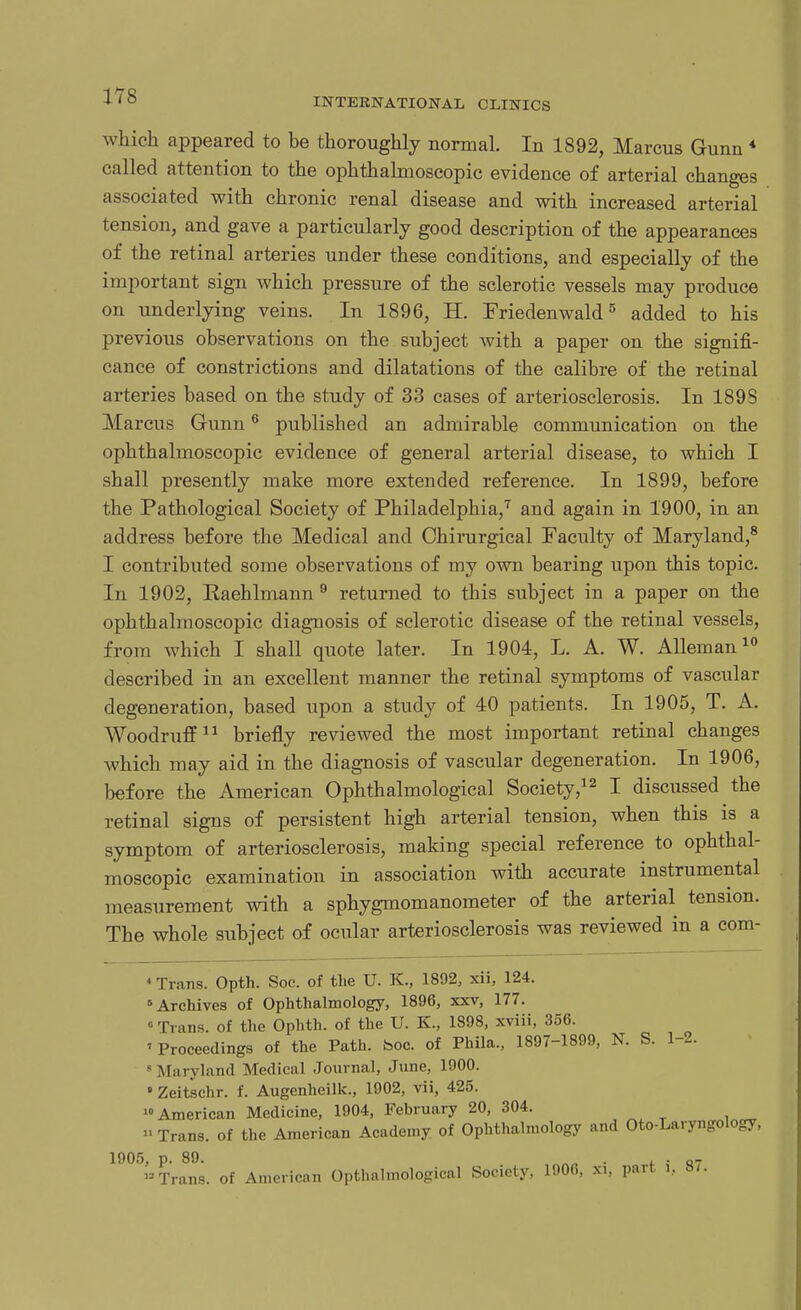 INTERNATIONAL CLINICS which appeared to be thoroughly normal. In 1892, Marcus Gunn * called attention to the ophthalmoscopic evidence of arterial changes associated with chronic renal disease and with increased arterial tension, and gave a particularly good description of the appearances of the retinal arteries under these conditions, and especially of the important sign which pressure of the sclerotic vessels may produce on underlying veins. In 1896, H. Friedenwald5 added to his previous observations on the subject with a paper on the signifi- cance of constrictions and dilatations of the calibre of the retinal arteries based on the study of 33 cases of arteriosclerosis. In 189S Marcus Gunn6 published an admirable communication on the ophthalmoscopic evidence of general arterial disease, to which I shall presently make more extended reference. In 1899, before the Pathological Society of Philadelphia,7 and again in 1900, in an address before the Medical and Chirurgical Faculty of Maryland,8 I contributed some observations of my own bearing upon this topic. In 1902, Eaehlmann 9 returned to this subject in a paper on the ophthalmoscopic diagnosis of sclerotic disease of the retinal vessels, from which I shall quote later. In 1904, L. A. W. Alleman10 described in an excellent manner the retinal symptoms of vascular degeneration, based upon a study of 40 patients. In 1905, T. A. Woodruff11 briefly reviewed the most important retinal changes which may aid in the diagnosis of vascular degeneration. In 1906, before the American Ophthalmological Society,12 I discussed the retinal signs of persistent high arterial tension, when this is a symptom of arteriosclerosis, making special reference to ophthal- moscopic examination in association with accurate instrumental measurement with a sphygmomanometer of the arterial tension. The whole subject of ocular arteriosclerosis was reviewed in a com- 4 Trans. Opth. Soc. of the U. K., 1892, xii, 124. Archives of Ophthalmology, 1896, xxv, 177. 0 Trans, of the Ophth. of the U. K., 1898, xviii, 356. ' Proceedings of the Path. boc. of Phila., 1897-1899, N. S. 1-2. 'Maryland Medical Journal, June, 1900.  Zeitschr. f. Augenheilk., 1902, vii, 425. American Medicine, 1904, February 20, 304.  Trans, of the American Academy of Ophthalmology and Oto-Laryngology, 1905, p. 89. . q- »Trans, of American Opthalmological Society, 1906, xi, part i, a/.