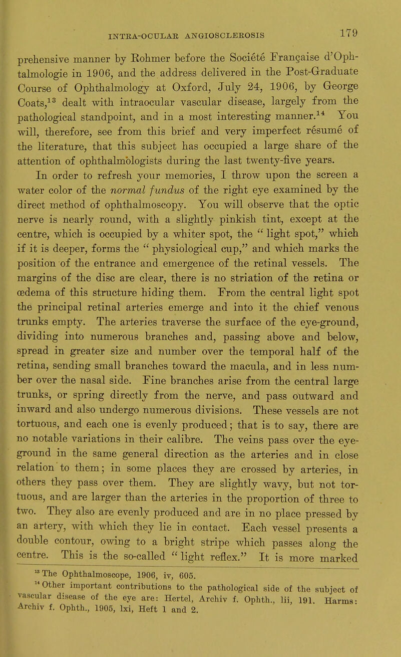 prehensive manner by Eohmer before the Societe Frangaise d'Oph- talmologie in 1906, and the address delivered in the Post-Graduate Course of Ophthalmology at Oxford, July 24, 1906, by George Coats,13 dealt with intraocular vascular disease, largely from the pathological standpoint, and in a most interesting manner.14 You will, therefore, see from this brief and very imperfect resume of the literature, that this subject has occupied a large share of the attention of ophthalmologists during the last twenty-five years. In order to refresh your memories, I throw upon the screen a water color of the normal fundus of the right eye examined by the direct method of ophthalmoscopy. You will observe that the optic nerve is nearly round, with a slightly pinkish tint, except at the centre, which is occupied by a whiter spot, the  light spot, which if it is deeper, forms the  physiological cup, and which marks the position of the entrance and emergence of the retinal vessels. The margins of the disc are clear, there is no striation of the retina or oedema of this structure hiding them. From the central light spot the principal retinal arteries emerge and into it the chief venous trunks empty. The arteries traverse the surface of the eye-ground, dividing into numerous branches and, passing above and below, spread in greater size and number over the temporal half of the retina, sending small branches toward the macula, and in less num- ber over the nasal side. Fine branches arise from the central large trunks, or spring directly from the nerve, and pass outward and inward and also undergo numerous divisions. These vessels are not tortuous, and each one is evenly produced; that is to say, there are no notable variations in their calibre. The veins pass over the eye- ground in the same general direction as the arteries and in close relation to them; in some places they are crossed by arteries, in others they pass over them. They are slightly wavy, but not tor- tuous, and are larger than the arteries in the proportion of three to two. They also are evenly produced and are in no place pressed by an artery, with which they lie in contact. Each vessel presents a double contour, owing to a bright stripe which passes along the centre. This is the so-called light reflex. It is more marked 18 The Ophthalmoscope, 1906, iv, 605. u Other important contributions to the pathological side of the subject of vascular disease of the eye are: Hertel, Archiv f. Ophth., Hi, 191. Harms- ^rchiv f. Ophth., 1905, lxi, Heft 1 and 2.