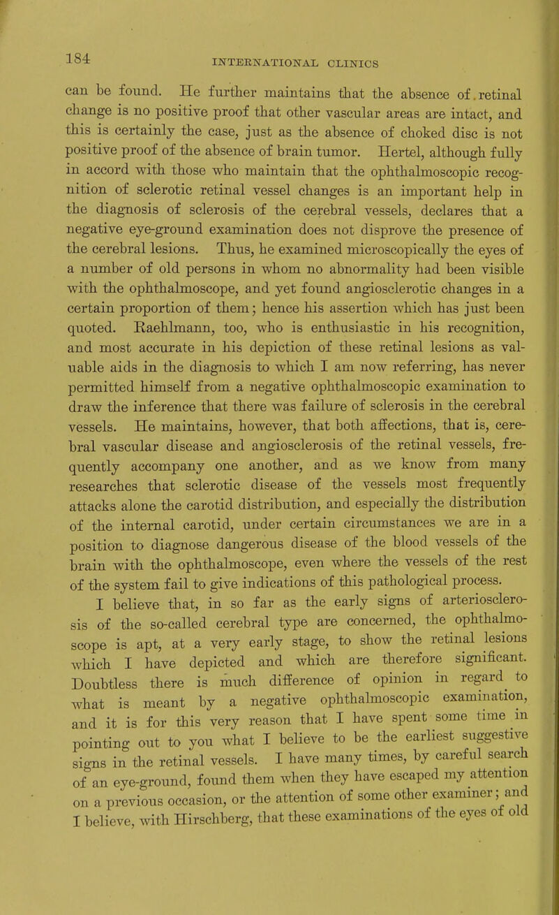 can be found. He further maintains that the absence of.retinal change is no positive proof that other vascular areas are intact, and this is certainly the case, just as the absence of choked disc is not positive proof of the absence of brain tumor. Hertel, although fully in accord with those who maintain that the ophthalmoscopic recog- nition of sclerotic retinal vessel changes is an important help in the diagnosis of sclerosis of the cerebral vessels, declares that a negative eye-ground examination does not disprove the presence of the cerebral lesions. Thus, he examined microscopically the eyes of a number of old. persons in whom no abnormality had been visible with, the ophthalmoscope, and yet found angiosclerotic changes in a certain proportion of them; hence his assertion which has just been quoted. Raehlmann, too, who is enthusiastic in his recognition, and most accurate in his depiction of these retinal lesions as val- uable aids in the diagnosis to which I am now referring, has never permitted himself from a negative ophthalmoscopic examination to draw the inference that there was failure of sclerosis in the cerebral vessels. He maintains, however, that both affections, that is, cere- bral vascular disease and angiosclerosis of the retinal vessels, fre- quently accompany one another, and as we know from many researches that sclerotic disease of the vessels most frequently attacks alone the carotid distribution, and especially the distribution of the internal carotid, under certain circumstances we are in a position to diagnose dangerous disease of the blood vessels of the brain with the ophthalmoscope, even where the vessels of the rest of the system fail to give indications of this pathological process. I believe that, in so far as the early signs of arteriosclero- sis of the so-called cerebral type are concerned, the ophthalmo- scope is apt, at a very early stage, to show the retinal lesions which I have depicted and which are therefore significant. Doubtless there is much difference of opinion in regard to what is meant by a negative ophthalmoscopic examination, and it is for this very reason that I have spent some time m pointing out to you what I believe to be the earliest suggestive signs in the retinal vessels. I have many times, by careful search of an eye-ground, found them when they have escaped my attention on a previous occasion, or the attention of some other examiner; and I believe, with Hirschberg, that these examinations of the eyes of old