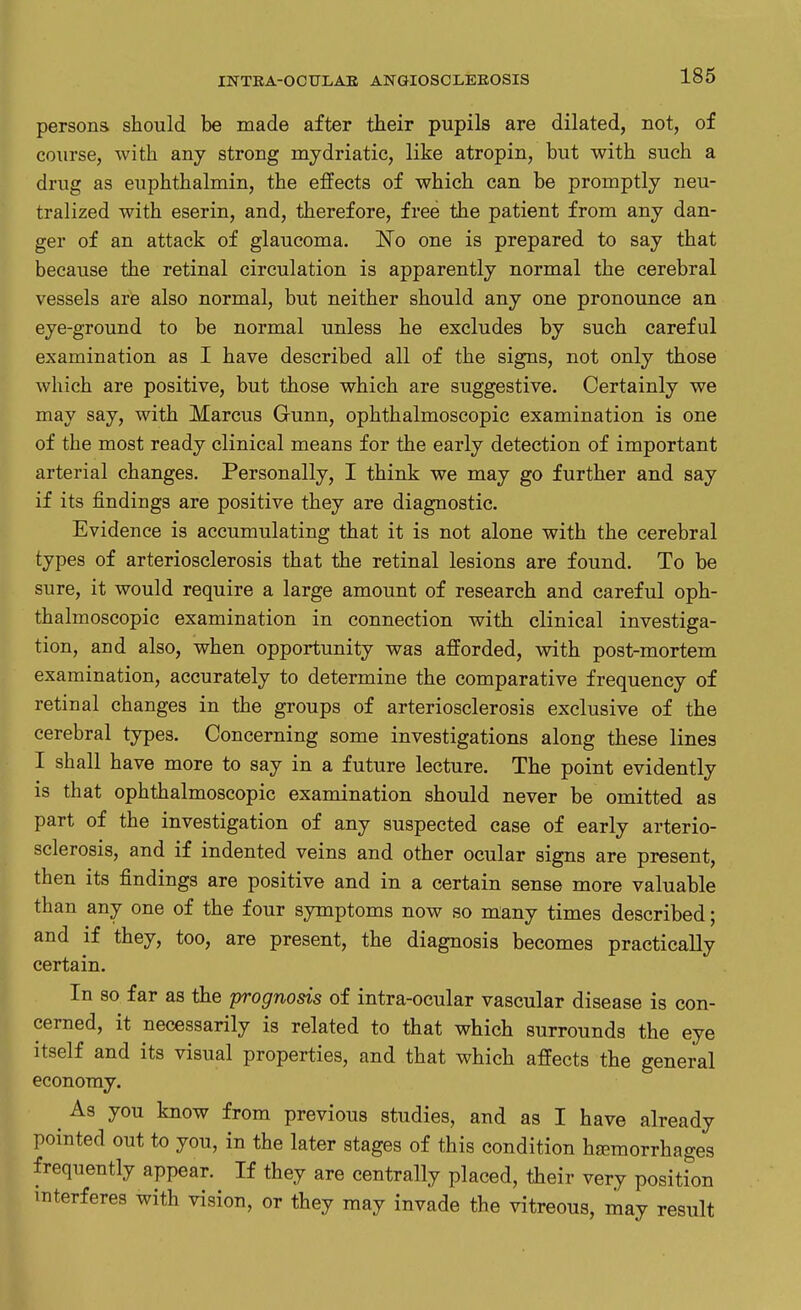 persons should be made after their pupils are dilated, not, of course, with any strong mydriatic, like atropin, but with such a drug as euphthalmin, the effects of which can be promptly neu- tralized with eserin, and, therefore, free the patient from any dan- ger of an attack of glaucoma. No one is prepared to say that because the retinal circulation is apparently normal the cerebral vessels are also normal, but neither should any one pronounce an eye-ground to be normal unless he excludes by such careful examination as I have described all of the signs, not only those which are positive, but those which are suggestive. Certainly we may say, with Marcus Gunn, ophthalmoscopic examination is one of the most ready clinical means for the early detection of important arterial changes. Personally, I think we may go further and say if its findings are positive they are diagnostic. Evidence is accumulating that it is not alone with the cerebral types of arteriosclerosis that the retinal lesions are found. To be sure, it would require a large amount of research and careful oph- thalmoscopic examination in connection with clinical investiga- tion, and also, when opportunity was afforded, with post-mortem examination, accurately to determine the comparative frequency of retinal changes in the groups of arteriosclerosis exclusive of the cerebral types. Concerning some investigations along these lines I shall have more to say in a future lecture. The point evidently is that ophthalmoscopic examination should never be omitted as part of the investigation of any suspected case of early arterio- sclerosis, and if indented veins and other ocular signs are present, then its findings are positive and in a certain sense more valuable than any one of the four symptoms now so many times described; and if they, too, are present, the diagnosis becomes practically certain. In so far as the prognosis of intra-ocular vascular disease is con- cerned, it necessarily is related to that which surrounds the eye itself and its visual properties, and that which affects the general economy. ^ As you know from previous studies, and as I have already pointed out to you, in the later stages of this condition hamorrhages frequently appear. If they are centrally placed, their very position interferes with vision, or they may invade the vitreous, may result